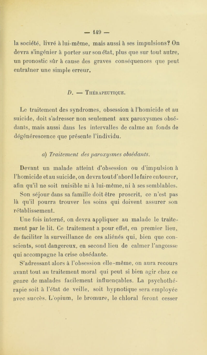 la société, livré à lui-même, mais aussi à ses impulsions? On devra s’ingénier à porter sur son état, plus que sur tout autre, un pronostic sûr à cause des graves conséquences que peut entraîner une simple erreur. D. — Thérapeutique. Le traitement des syndromes, obsession à l’homicide et au suicide, doit s’adresser non seulement aux paroxysmes obsé- dants, mais aussi dans les intervalles de calme au fonds de dégénérescence que présente l’individu, a) Traitement des paroxysmes obsédants. Devant un malade atteint d’obsession ou d’impulsion à l’homicide et au suicide, on devra tout d’abord le faire entourer, afin qu’il ne soit nuisible ni à lui-même, ni à ses semblables. Son séjour dans sa famille doit être proscrit, ce n’est pas là qu’il pourra trouver les soins qui doivent assurer son rétablissement. Une fois interné, on devra appliquer au malade le traite- ment par le lit. Ce traitement a pour effet, en premier lieu, de faciliter la surveillance de ces aliénés qui, bien que con- scients, sont dangereux, en second lieu de calmer l’angoisse qui accompagne la crise obsédante. S’adressant alors à l’obsession elle-même, on aura recours avant tout au traitement moral qui peut si bien agir chez ce genre de malades facilement influençables. La psychothé- rapie soit à l’état de veille, soit hypnotique sera employée avec succès. L’opium, le bromure, le chloral feront cesser