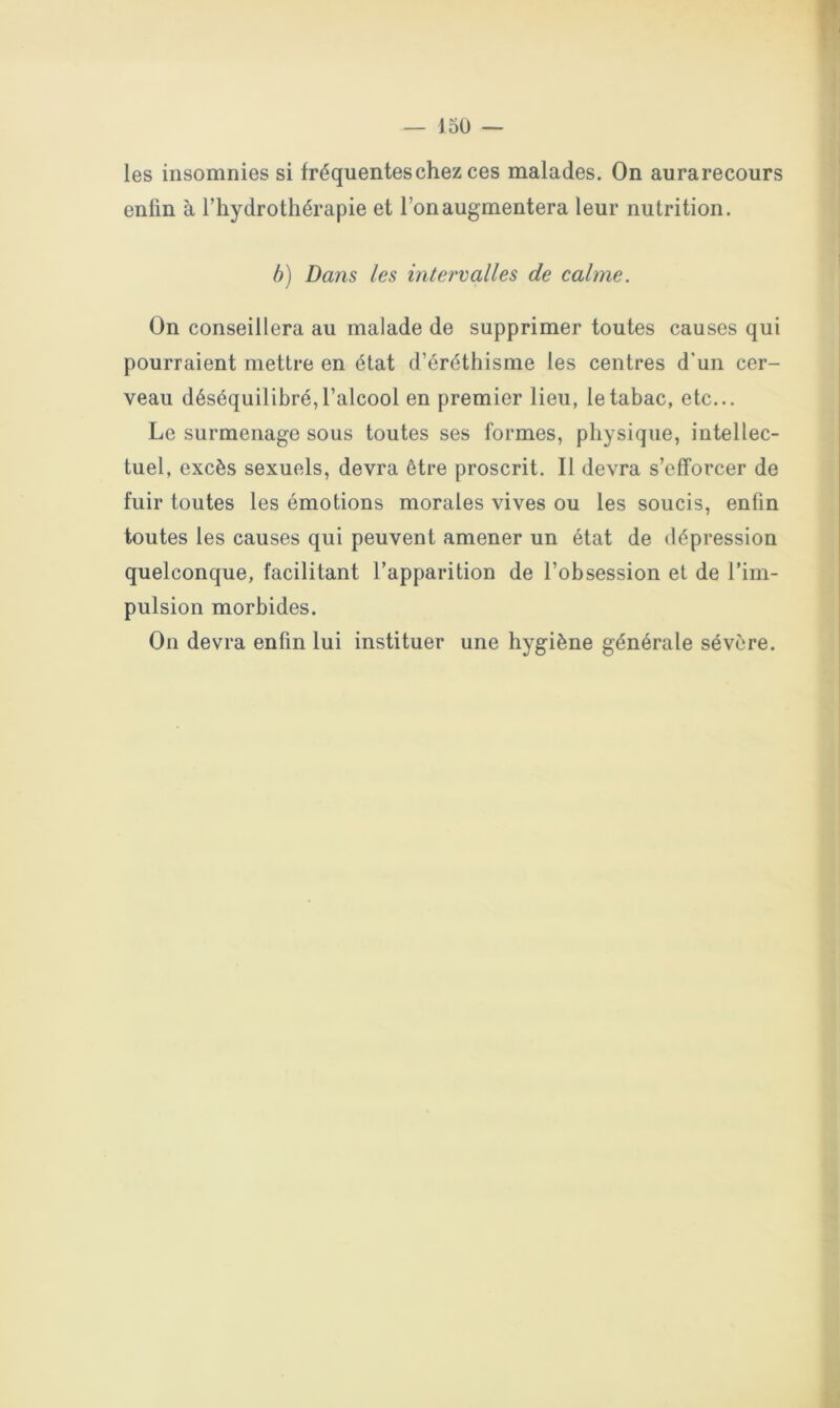 les insomnies si fréquentes chez ces malades. On aurarecours enfin à l’hydrothérapie et l’on augmentera leur nutrition. b) Dans les intervalles de calme. On conseillera au malade de supprimer toutes causes qui pourraient mettre en état d’éréthisme les centres d’un cer- veau déséquilibré, l’alcool en premier lieu, le tabac, etc... Le surmenage sous toutes ses formes, physique, intellec- tuel, excès sexuels, devra être proscrit. Il devra s’efforcer de fuir toutes les émotions morales vives ou les soucis, enfin toutes les causes qui peuvent amener un état de dépression quelconque, facilitant l’apparition de l’obsession et de l’im- pulsion morbides. On devra enfin lui instituer une hygiène générale sévère.