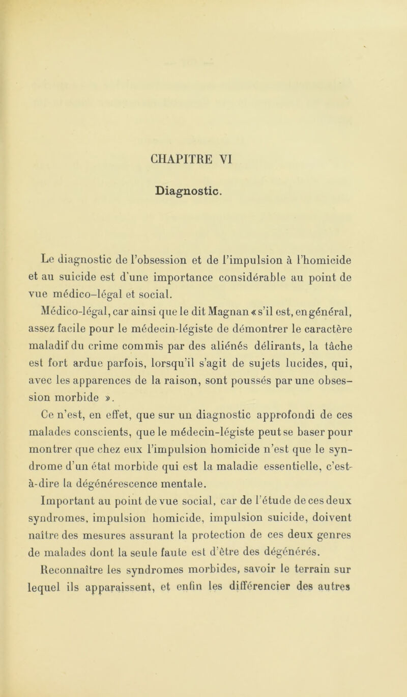 Diagnostic. Le diagnostic de l’obsession et de l’impulsion à l’homicide et au suicide est d’une importance considérable au point de vue médico-légal et social. Médico-légal, car ainsi que le dit Magnan «s’il est, en général, assez facile pour le médecin-légiste de démontrer le caractère maladif du crime commis par des aliénés délirants, la tâche est fort ardue parfois, lorsqu’il s’agit de sujets lucides, qui, avec les apparences de la raison, sont poussés par une obses- sion morbide ». Ce n’est, en effet, que sur un diagnostic approfondi de ces malades conscients, que le médecin-légiste peut se baser pour montrer que chez eux l’impulsion homicide n’est que le syn- drome d’un étal morbide qui est la maladie essentielle, c’est- à-dire la dégénérescence mentale. Important au point de vue social, car de l’étude de ces deux syndromes, impulsion homicide, impulsion suicide, doivent naître des mesures assurant la protection de ces deux genres de malades dont la seule faute est d’être des dégénérés. Reconnaître les syndromes morbides, savoir le terrain sur lequel ils apparaissent, et enfin les différencier des autres