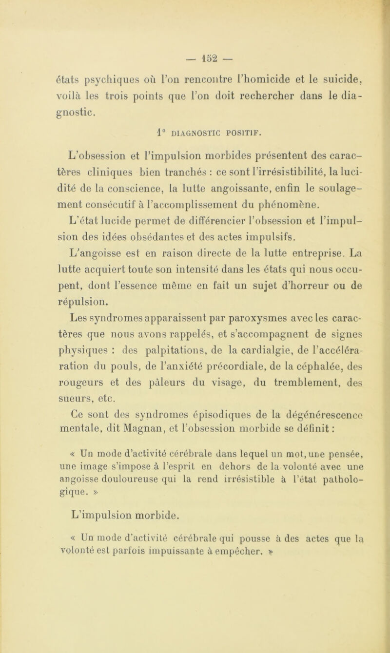 états psychiques où l’on rencontre l’homicide et le suicide, voilà les trois points que l’on doit rechercher dans le dia- gnostic. 1° DIAGNOSTIC POSITIF. L’obsession et l’impulsion morbides présentent des carac- tères cliniques bien tranchés : ce sont l’irrésistibilité, la luci- dité de la conscience, la lutte angoissante, enfin le soulage- ment consécutif à l’accomplissement du phénomène. L’état lucide permet de différencier l’obsession et l’impul- sion des idées obsédantes et des actes impulsifs. L’angoisse est en raison directe de la lutte entreprise. La lutte acquiert toute son intensité dans les états qui nous occu- pent, dont l’essence même en fait un sujet d’horreur ou de répulsion. Les syndromes apparaissent par paroxysmes avec les carac- tères que nous avons rappelés, et s’accompagnent de signes physiques : des palpitations, de la cardialgie, de l’accéléra- ration du pouls, de l’anxiété précordiale, de la céphalée, des rougeurs et des pâleurs du visage, du tremblement, des sueurs, etc. Ce sont des syndromes épisodiques de la dégénérescence mentale, dit Magnan, et l’obsession morbide se définit : « Un mode d’activité cérébrale dans lequel un mot, une pensée, une image s’impose à l’esprit en dehors de la volonté avec une angoisse douloureuse qui la rend irrésistible à l’étal patholo- gique. » L’impulsion morbide. « Un mode d’activité cérébrale qui pousse à des actes que la volonté est parfois impuissante à empêcher. »