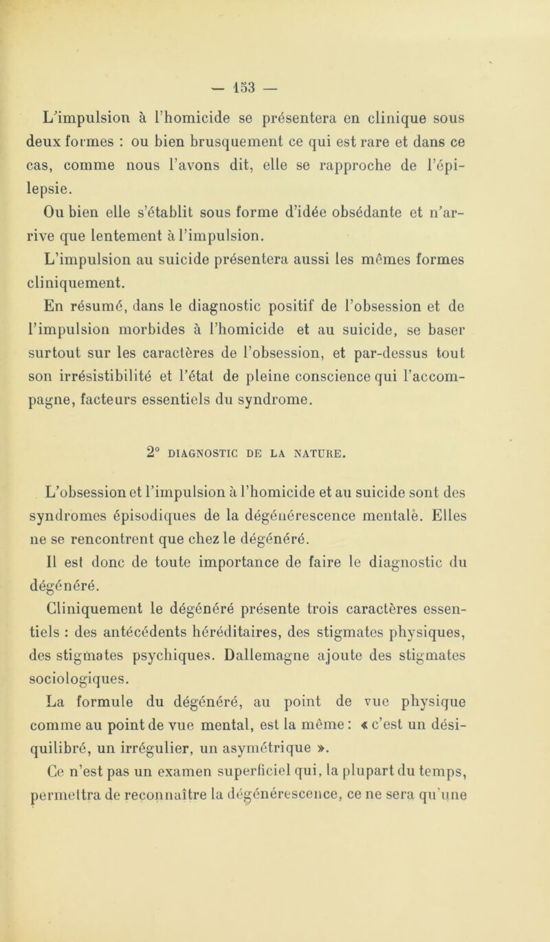 L'impulsion à l’homicide se présentera en clinique sous deux formes : ou bien brusquement ce qui est rare et dans ce cas, comme nous l’avons dit, elle se rapproche de l’épi- lepsie. Ou bien elle s’établit sous forme d’idée obsédante et n’ar- rive que lentement à l’impulsion. L’impulsion au suicide présentera aussi les mêmes formes cliniquement. En résumé, dans le diagnostic positif de l’obsession et de l’impulsion morbides à l’homicide et au suicide, se baser surtout sur les caractères de l’obsession, et par-dessus tout son irrésistibilité et l’état de pleine conscience qui l’accom- pagne, facteurs essentiels du syndrome. 2° DIAGNOSTIC DE LA NATURE. L’obsession et l’impulsion à l’homicide et au suicide sont des syndromes épisodiques de la dégénérescence mentale. Elles ne se rencontrent que chez le dégénéré. Il est donc de toute importance de faire le diagnostic du dégénéré. Cliniquement le dégénéré présente trois caractères essen- tiels : des antécédents héréditaires, des stigmates physiques, des stigmates psychiques. Dallemagne ajoute des stigmates sociologiques. La formule du dégénéré, au point de vue physique comme au point de vue mental, est la même ; « c’est un dési- quilibré, un irrégulier, un asymétrique ». Ce n’est pas un examen superficiel qui, la plupart du temps, permeltra de reconnaître la dégénérescence, ce ne sera qu’une