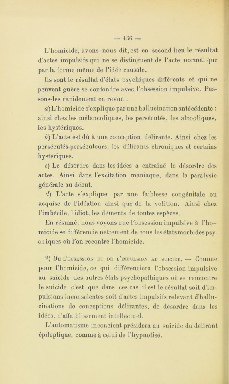 L’homicide, avons-nous dit, est en second lieu le résultat d’actes impulsifs qui ne se distinguent de l’acte normal que par la forme même de l’idée causale. Us sont le résultat d'états psychiques différents et qui ne peuvent guère se confondre avec l’obsession impulsive. Pas- sons-les rapidement en revue : «) L’homicide s’explique parune hallucination antécédente : ainsi chez les mélancoliques, les persécutés, les alcooliques, les hystériques. b) L'acte est dû à une conception délirante. Ainsi chez les persécutés-persécuteurs, les délirants chroniques et certains hystériques. c) Le désordre dans les idées a entraîné le désordre des actes. Ainsi dans l’excitation maniaque, dans la paralysie générale au début. d) L’acte s’explique par une faiblesse congénitale ou acquise de l’idéation ainsi que de la volition. Ainsi chez l’imbécile, l’idiot, les déments de toutes espèces. En résumé, nous voyons que l'obsession impulsive à l’ho- micide se différencie nettement de tous les états morbides psy- ch iques où l'on recontre l’homicide. 2) De l’obsession et de l’impulsion au suicide. — Comme pour l’homicide, ce qui différenciera l’obsession impulsive au suicide des autres états psychopathiques où se rencontre le suicide, c’est que dans ces cas il est le résultat soit d’im- pulsions inconscientes soit d actes impulsifs relevant d’hallu- cinations de conceptions délirantes, de désordre dans les idées, d’affaiblissenient inlellectuel. L’automatisme inconcient présidera au suicide du délirant épileptique, comme à celui de l'hypnotisé.