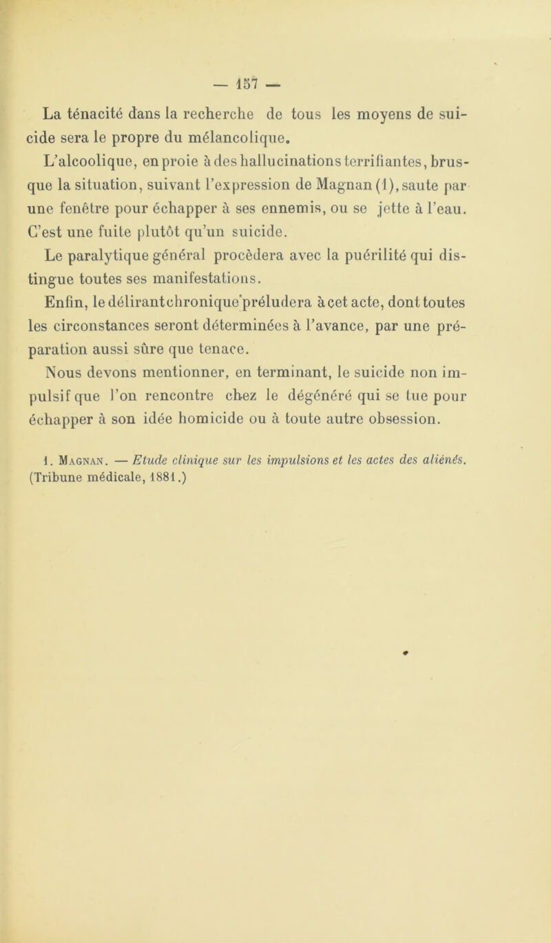 La ténacité dans la recherche de tous les moyens de sui- cide sera le propre du mélancolique. L’alcoolique, en proie à des hallucinations terrifiantes, brus- que la situation, suivant l’expression de Magnan (1),saute par une fenêtre pour échapper à ses ennemis, ou se jette à l’eau. C’est une fuite plutôt qu’un suicide. Le paralytique général procédera avec la puérilité qui dis- tingue toutes ses manifestations. Enfin, ledélirantchronique'préludera à cet acte, dont toutes les circonstances seront déterminées à l’avance, par une pré- paration aussi sûre que tenace. Nous devons mentionner, en terminant, le suicide non im- pulsif que l’on rencontre chez le dégénéré qui se lue pour échapper à son idée homicide ou à toute autre obsession. 1. Magnan. — Etude clinique sur les impulsions et les actes des aliénés. (Tribune médicale, 1881.) #