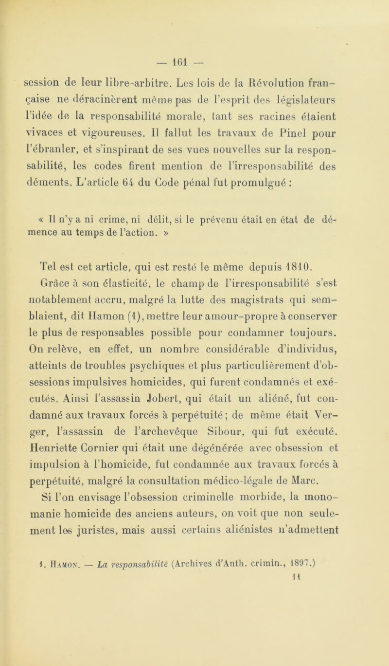 session de leur libre-arbitre. Les lois de la Révolution fran- çaise ne déracinèrent même pas de l’esprit des législateurs l’idée de la responsabilité morale, tant ses racines étaient vivaces et vigoureuses. 11 fallut les travaux de Pinel pour l’ébranler, et s’inspirant de ses vues nouvelles sur la respon- sabilité, les codes firent mention de l’irresponsabilité des déments. L’article 64 du Gode pénal fut promulgué : « Il n’y a ni crime, ni délit, si le prévenu était en état de dé- mence au temps de l’action. » Tel est cet article, qui est resté le même depuis 1810. Grâce à son élasticité, le champ de l’irresponsabilité s’est notablement accru, malgré la lutte des magistrats (jui sem- blaient, dit Ilamon (1), mettre leur amour-propre à conserver le plus (le responsables possible pour condamner toujours. On relève, en effet, un nombre considérable d’individus, atteints de troubles psychiques et plus particulièrement d’ob- sessions impulsives homicides, qui furent condamnés et exé- cutés. Ainsi l’assassin Jobert, qui était un aliéné, fut con- damné aux travaux forcés à perpétuité; de même était Ver- ger, l’assassin de l’archevêque Sibour, qui fut exécuté. Henriette Cornier qui était une dégénérée avec obsession et impulsion à l’homicide, fut condamnée aux travaux forcés à perpétuité, malgré la consultation médico-légale de Marc. Si l’on envisage l’obsession criminelle morbide, la mono- manie homicide des anciens auteurs, on voit que non seule- ment les juristes, mais aussi certains aliénistes n’admettent 1. Hamon. — La respomabilité (Archives d’Anth. crimin., 1897.) H