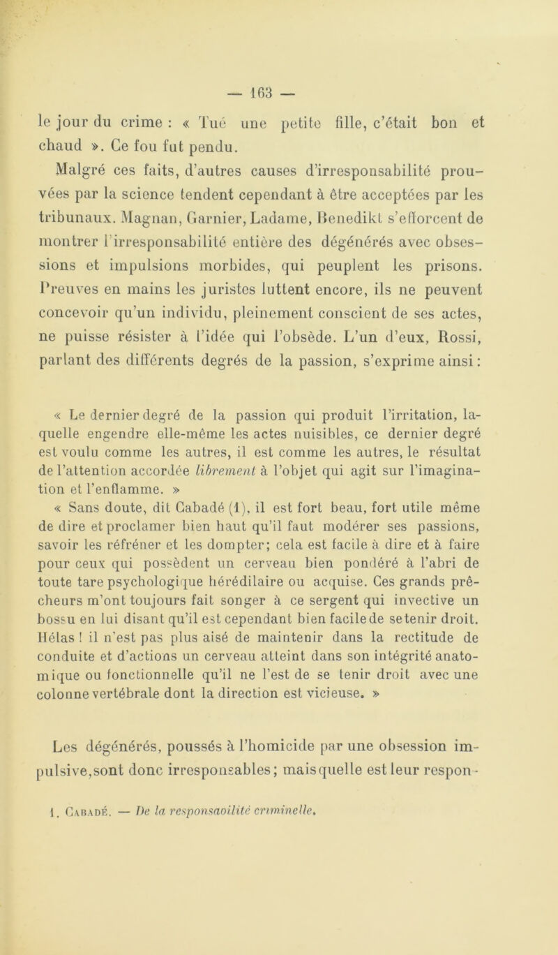 le jour du crime : « Tué une petite fille, c’était bon et chaud ». Ce fou fut pendu. Mal gré ces faits, d’autres causes d’irresponsabilité prou- vées par la science tendent cependant à être acceptées par les tribunaux. Magnan, Garnier, Ladame, llenedikt s’efforcent de montrer l’irresponsabilité entière des dégénérés avec obses- sions et impulsions morbides, qui peuplent les prisons. Preuves en mains les juristes luttent encore, ils ne peuvent concevoir qu’un individu, pleinement conscient de ses actes, ne puisse résister à l’idée qui l’obsède. L’un d’eux, Rossi, parlant des dilTércnts degrés de la passion, s’exprime ainsi : « Le dernier degré de la passion qui produit l’irritation, la- quelle engendre elle-même les actes nuisibles, ce dernier degré est voulu comme les autres, il est comme les autres, le résultat de l’attention accordée librement à l’objet qui agit sur l’imagina- tion et l’enflamme. » « Sans doute, dit Gabadé (1), il est fort beau, fort utile même de dire et proclamer bien haut qu’il faut modérer ses passions, savoir les réfréner et les dompter; cela est facile à dire et à faire pour ceux qui possèdent un cerveau bien pondéré à l’abri de toute tare psychologique hérédilaire ou accpiise. Ces grands prê- cheurs m’ont toujours fait songer à ce sergent qui invective un bossu en lui disant qu’il est cependant bien facilede se tenir droit. Hélas ! il n’est pas plus aisé de maintenir dans la rectitude de conduite et d’actions un cerveau atteint dans son intégrité anato- mique ou fonctionnelle qu’il ne l’est de se tenir droit avec une colonne vertébrale dont la direction est vicieuse. » Les dégénérés, poussés à l’homicide par une obsession im- pulsive,sont donc irresponsables; maisquelle est leur respon-