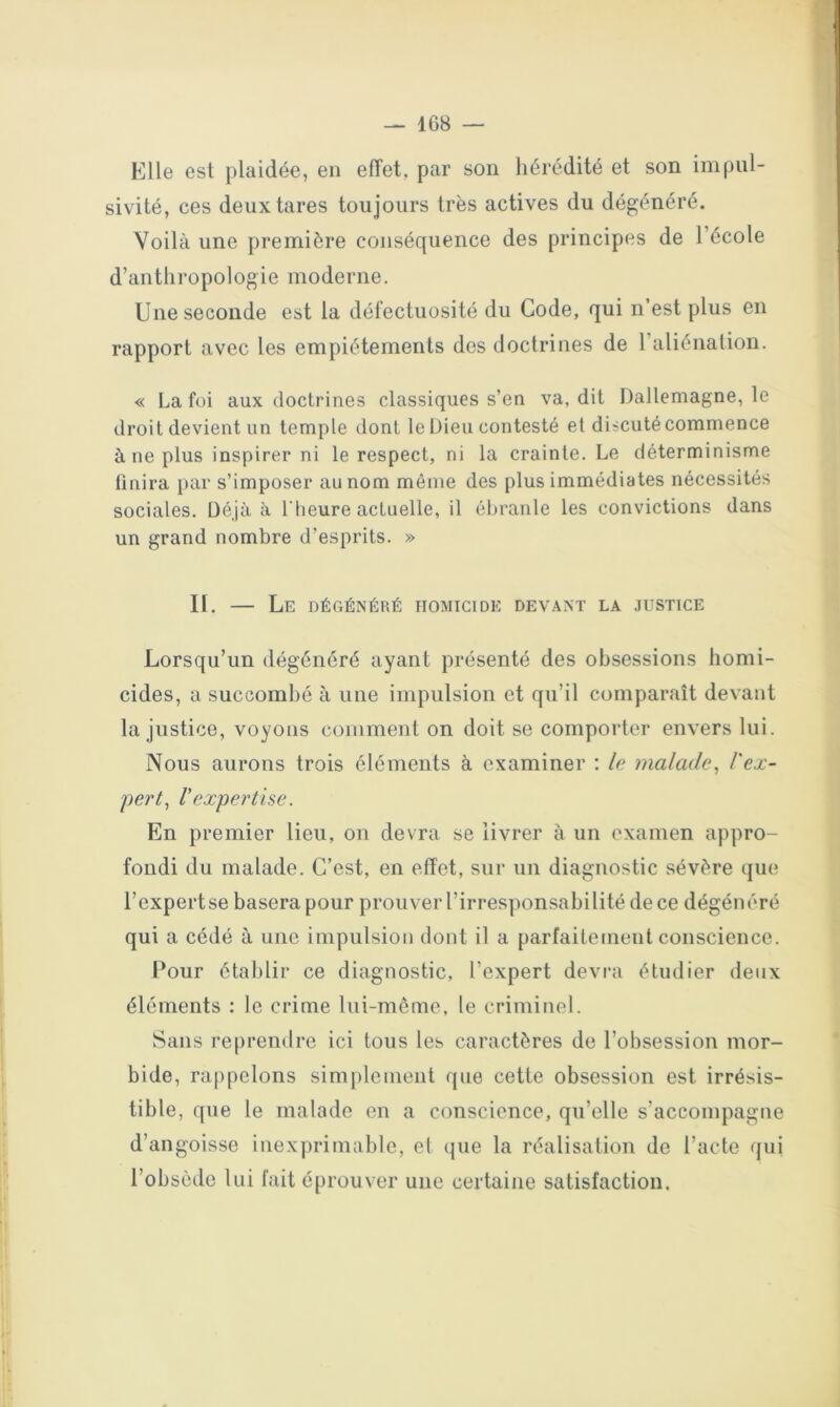 — 1G8 Elle est plaidée, en effet, par son hérédité et son impul- sivité, ces deux tares toujours très actives du dégénéré. Voilà une première conséquence des principes de l’école d’anthropologie moderne. Une seconde est la défectuosité du Code, qui n’est plus en rapport avec les empiétements des doctrines de l’aliénalion. « La foi aux doctrines classiques s’en va, dit Dallemagne, le droit devient un temple dont le Dieu contesté et discuté commence à ne plus inspirer ni le respect, ni la crainte. Le déterminisme finira par s’imposer au nom même des plus immédiates nécessités sociales. Déjà à l'heure actuelle, il ébranle les convictions dans un grand nombre d’esprits. » II. — Le dégénéré homicide devant la justice Lorsqu’un dégénéré ayant présenté des obsessions homi- cides, a succombé à une impulsion et qu’il comparaît devant la justice, voyons comment on doit se comporter envers lui. Nous aurons trois éléments à examiner ; le malade^ l'ex- pert^ r expertise. En premier lieu, on devra se livrer à un examen appro- fondi du malade. C’est, en effet, sur un diagnostic sévère que l’cxpertse basera pour prouver l’irresponsabilité de ce dégénéré qui a cédé à une impulsion dont il a parfaitement conscience. Pour établir ce diagnostic, l’expert devra étudier deux éléments : le crime lui-même, le criminel. Sans reprendre ici tous les caractères de l’obsession mor- bide, rappelons simjilement que cette obsession est irrésis- tible, que le malade en a conscience, qu’elle s’accompagne d’angoisse inexprimable, cl (jue la réalisation de l’acte (jui l’obsède lui fait éprouver une certaine satisfaction.