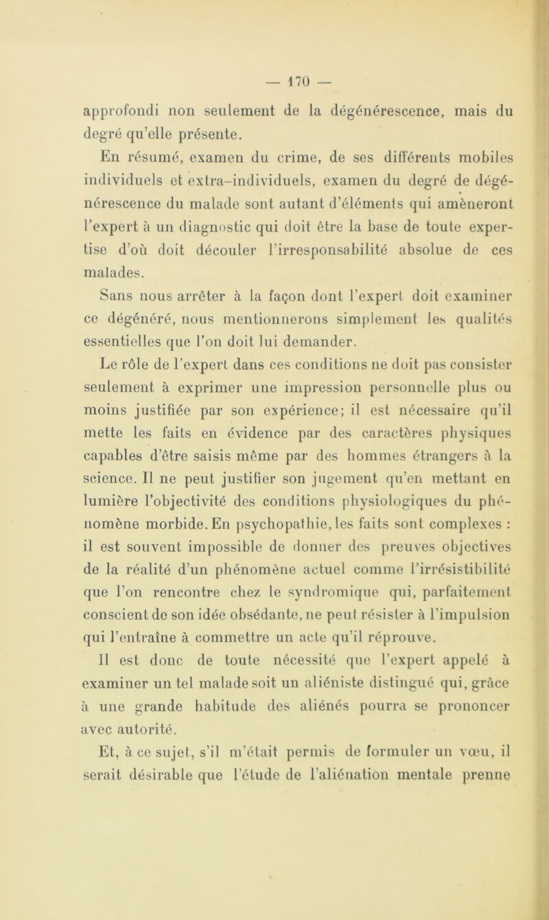 approfondi non seulement de la dégénérescence, mais du degré qu’elle présente. En résumé, examen du crime, de ses différents mobiles individuels et extra-individuels, examen du degré de dégé- nérescence du malade sont autant d’éléments qui amèneront l’expert à ini «liagnostic qui doit être la base de toute exper- tise d’où doit découler l’irresponsabilité absolue de ces malades. Sans nous arrêter à la façon dont l’expert doit examiner ce dégénéré, nous mentionnerons simplement les qualités essentielles que l’on doit lui demander. Le rôle de l’expert dans ces conditions ne doit pas consister seulement à exprimer une impression personnelle plus ou moins justifiée par son expérience; il est nécessaire qu’il mette les faits en évidence par des caractères physiques capables d’être saisis môme par des hommes étrangers à la science. Il ne peut justifier son jugement qu’en mettant en lumière l’objectivité des conditions physiologiques du phé- nomène morbide. En psychopathie, les faits sont complexes : il est souvent impossible de donner des preuves objectives de la réalité d’un phénomène actuel comme l’irrésistibilité que l’on rencontre chez le syndromique qui, parfaitement conscient de son idée obsédante, ne peul résister à l’impulsion qui l’entraîne à commettre un acte qu’il réprouve. 11 est donc de toute nécessité que l’expert appelé à examiner un tel malade soit un aliéniste distingué qui, grâce à une grande habitude des aliénés pourra se prononcer avec autorité. Et, à. cosujel, s’il m’était permis de formuler un vœu, il serait désirable que l’étude de l’aliénation mentale prenne