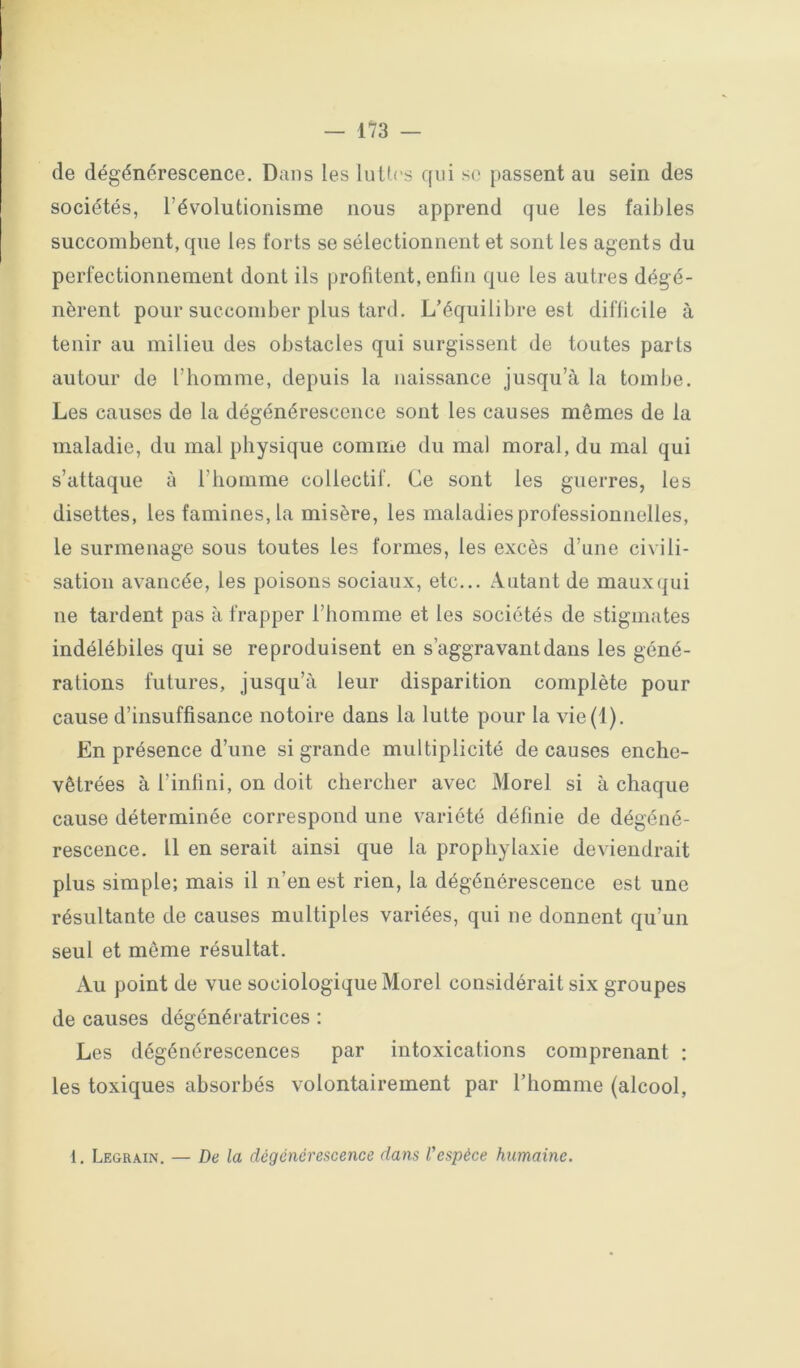 de dégénérescence. Dans les luUrs qui so [>assent au sein des sociétés, l’évolutionisme nous apprend que les faibles succombent, que les forts se sélectionnent et sont les agents du perfectionnement dont ils profitent, enlin que les autres dégé- nèrent pour succomber plus tard. L’équilibre est diflicile à tenir au milieu des obstacles qui surgissent de toutes parts autour de l’homme, depuis la naissance jusqu’à la tombe. Les causes de la dégénérescence sont les causes mêmes de la maladie, du mal physique comme du mal moral, du mal qui s’attaque à l’homme collectif. Ce sont les guerres, les disettes, les famines, la misère, les maladies professionnelles, le surmenage sous toutes les formes, les excès d’une civili- sation avancée, les poisons sociaux, etc... Autant de maux qui ne tardent pas à frapper l’homme et les sociétés de stigmates indélébiles qui se reproduisent en s’aggravant dans les géné- rations futures, jusqu’à leur disparition complète pour cause d’insuffisance notoire dans la lutte pour la vie(l). En présence d’une si grande multiplicité de causes enche- vêtrées à l’infini, on doit chercher avec Morel si à chaque cause déterminée correspond une variété définie de dégéné- rescence. 11 en serait ainsi que la prophylaxie deviendrait plus simple; mais il n’en est rien, la dégénérescence est une résultante de causes multiples variées, qui ne donnent qu’un seul et même résultat. Au point de vue sociologique Morel considérait six groupes de causes dégénératrices : Les dégénérescences par intoxications comprenant ; les toxiques absorbés volontairement par l’homme (alcool, 1. Legrain. — De la dégénérescence dans Vespèce humaine.