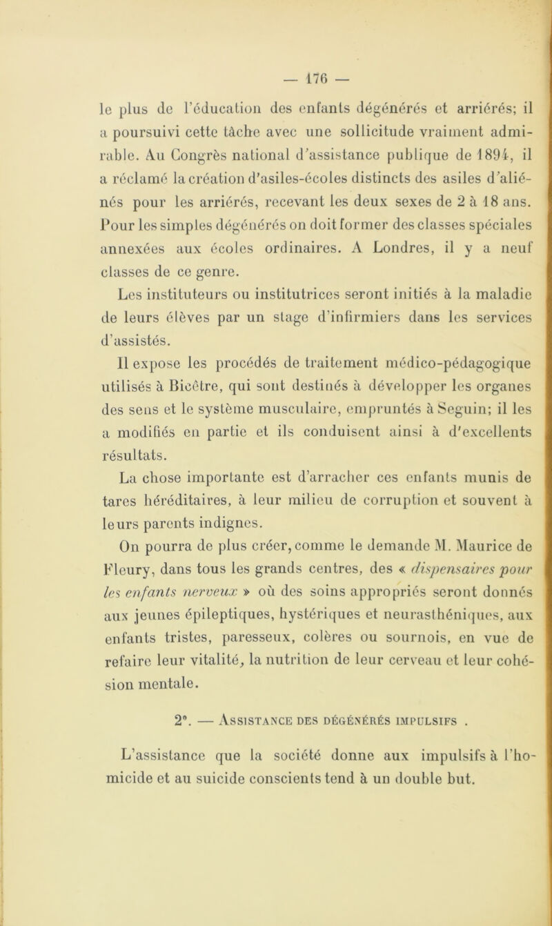 le plus de réducatiüii des enlants dégénérés et arriérés; il a poursuivi cette tâche avec une sollicitude vraiment admi- rable. Au Congrès national d'assistance publique de 1894, il a réclamé la création d’asiles-écoles distincts des asiles d'alié- nés pour les arriérés, recevant les deux sexes de 2 à 18 ans. Pour les simples dégénérés on doit former des classes spéciales annexées aux écoles ordinaires. A Londres, il y a neuf classes de ce genre. Les instituteurs ou institutrices seront initiés à la maladie de leurs élèves par un stage d’infirmiers dans les services d’assistés. 11 expose les procédés de traitement médico-pédagogique utilisés à Bicôtre, qui sont destinés à développer les organes des sens et le système musculaire, empruntés à Seguin; il les a modifiés en partie et ils conduisent ainsi à d'excellents résultats. La chose importante est d’arraclier ces enfants munis de tares héréditaires, à leur milieu de corruption et souvent à leurs parents indignes. On pourra de plus créer, comme le demande M. Maurice de Fleury, dans tous les grands centres, des « dispensaires pour les enfants nerveux » où des soins appropriés seront donnés aux jeunes épileptiques, hystériques et neurasthéniques, aux enfants tristes, paresseux, colères ou sournois, en vue de refaire leur vitalité, la nutrition de leur cerveau et leur cohé- sion mentale. 2*. — Assistance des dégénérés impulsifs . L’assistance que la société donne aux impulsifs à l’ho- micide et au suicide conscients tend à un double but.