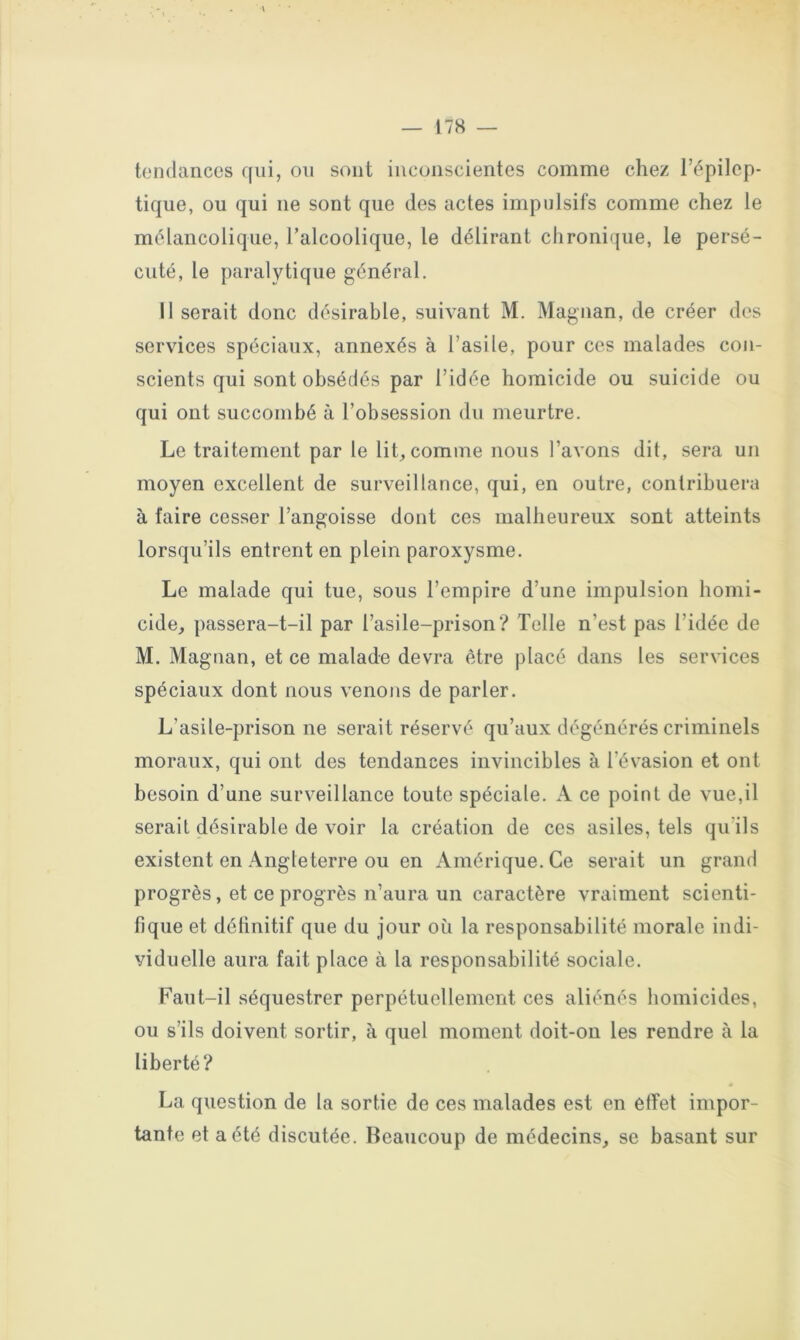 î « — 178 — tendances qui, ou sont inconscientes comme chez l’épilep- tique, ou qui ne sont que des actes impulsifs comme chez le mélancolique, l’alcoolique, le délirant chronique, le persé- cuté, le paralytique général. Il serait donc désirable, suivant M. Magnan, de créer des services spéciaux, annexés à l’asile, pour ces malades con- scients qui sont obsédés par l’idée homicide ou suicide ou qui ont succombé à l’obsession du meurtre. Le traitement par le lit, comme nous l’avons dit, sera un moyen excellent de surveillance, qui, en outre, contribuera à faire cesser l’angoisse dont ces malheureux sont atteints lorsqu’ils entrent en plein paroxysme. Le malade qui tue, sous l’empire d’une impulsion homi- cide, passera-t-il par l’asile-prison? Telle n’est pas l’idée de M. Magnan, et ce malade devra être placé dans les services spéciaux dont nous venons de parler. L’asile-prison ne serait réservé qu’aux dégénérés criminels moraux, qui ont des tendances invincibles à l’évasion et ont besoin d’une surveillance toute spéciale. A ce point de vue,il serait désirable de voir la création de ces asiles, tels qu’ils existent en Angleterre ou en Amérique. Ce serait un grand progrès, et ce progrès n’aura un caractère vraiment scienti- fique et définitif que du jour où la responsabilité morale indi- viduelle aura fait place à la responsabilité sociale. Faut-il séquestrer perpétuellement ces aliénés homicides, ou s’ils doivent sortir, à quel moment doit-on les rendre à la liberté? La question de la sortie de ces malades est en effet impor- tante et a été discutée. Beaucoup de médecins, se basant sur