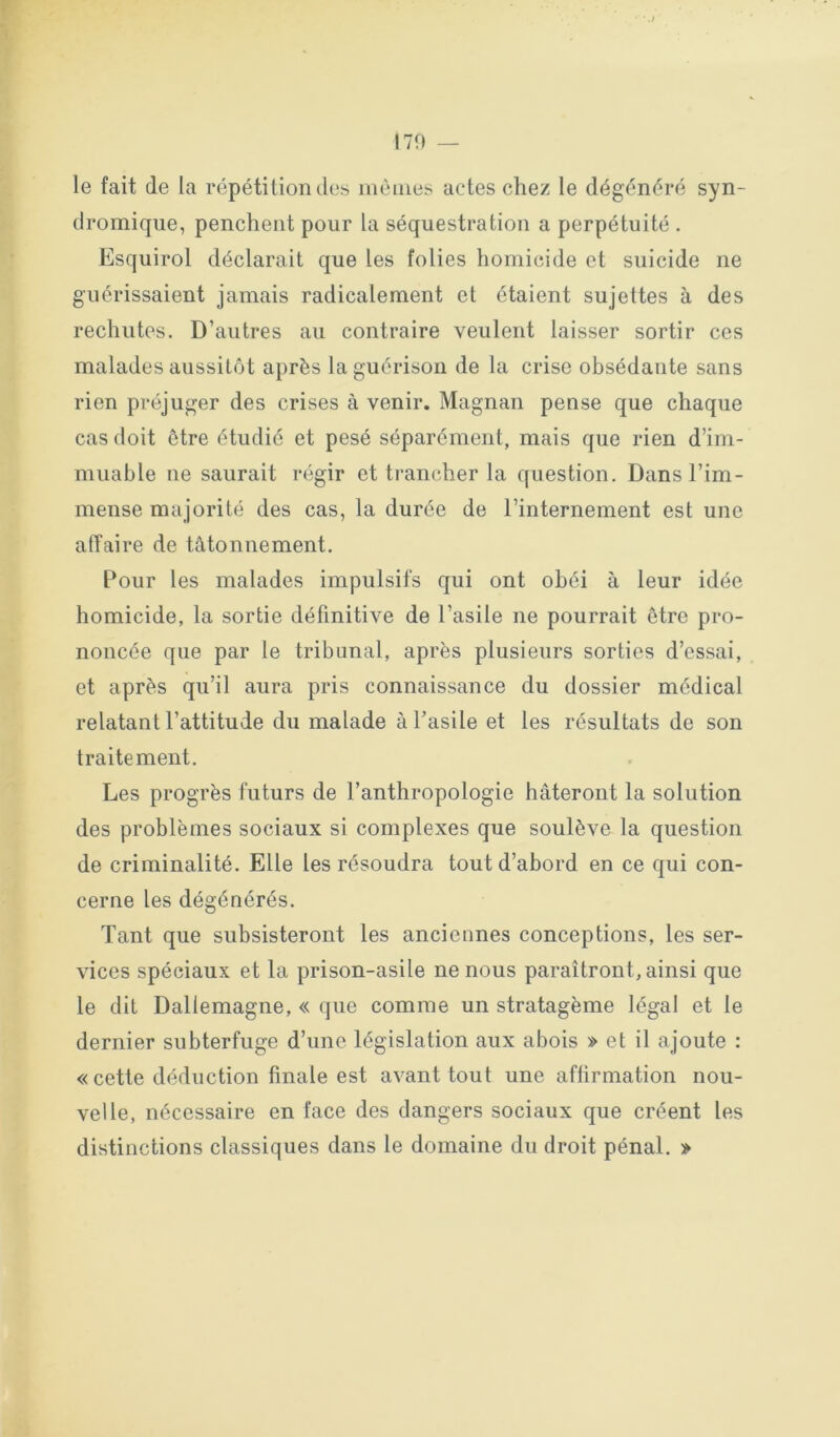 le fait de la répétition des mêmes actes chez le dégénéré syn- dromique, penchent pour la séquestration a perpétuité . Esquirol déclarait que les folies homicide et suicide ne guérissaient jamais radicalement et étaient sujettes à des rechutes. D’autres au contraire veulent laisser sortir ces malades aussitôt après la guérison de la crise obsédante sans rien préjuger des crises à venir. Magnan pense que chaque cas doit être étudié et pesé séparément, mais que rien d’im- muable ne saurait régir et trancher la question. Dans l’im- mense majorité des cas, la durée de l’internement est une atîaire de tâtonnement. Pour les malades impulsifs qui ont obéi à leur idée homicide, la sortie définitive de l’asile ne pourrait être pro- noncée que par le tribunal, après plusieurs sorties d’essai, et après qu’il aura pris connaissance du dossier médical relatant l’attitude du malade à l’asile et les résultats de son traitement. Les progrès futurs de l’anthropologie hâteront la solution des problèmes sociaux si complexes que soulève la question de criminalité. Elle les résoudra tout d’abord en ce qui con- cerne les dégénérés. Tant que subsisteront les anciennes conceptions, les ser- vices spéciaux et la prison-asile ne nous paraîtront, ainsi que le dit Dallemagne, « que comme un stratagème légal et le dernier subterfuge d’une législation aux abois » et il ajoute : « cette déduction finale est avant tout une affirmation nou- velle, nécessaire en face des dangers sociaux que créent les distinctions classiques dans le domaine du droit pénal. »