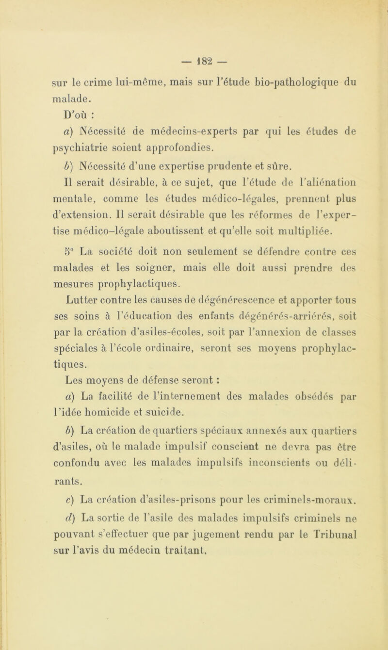 sur le crime lui-même, mais sur l’étude bio-pathologique du malade. D’où : a) Nécessité de médecins-experts par qui les études de psychiatrie soient approfondies, b) Nécessité d’une expertise prudente et sûre. Il serait désirable, à ce sujet, que l’étude de l’aliéna lion mentale, comme les études médico-légales, prennent plus d’extension. 11 serait désirable que les réformes de l’exper- tise médico-légale aboutissent et qu’elle soit multipliée. 5° La société doit non seulement se défendre contre ces malades et les soigner, mais elle doit aussi prendre des mesures prophylactiques. Lutter contre les causes de dégénérescence et apporter tous ses soins à l’éducation des enfants dégénérés-arriérés, soit par la création d’asiles-écoles, soit par l’annexion de classes spéciales à l’école ordinaire, seront ses moyens prophylac- tiques. Les moyens de défense seront : a) La facilité de l’internement des malades obsédés par l’idée homicide et suicide. b) La création de quartiers spéciaux annexés aux quartiers d’asiles, où le malade impulsif conscient ne devra pas être confondu avec les malades impulsifs inconscients ou déli- rants. c) La création d’asiles-prisons pour les criminels-moraux. d) La sortie de l’asile des malades impulsifs criminels ne pouvant s’effectuer que par jugement rendu par le Tribunal sur l’avis du médecin traitant.