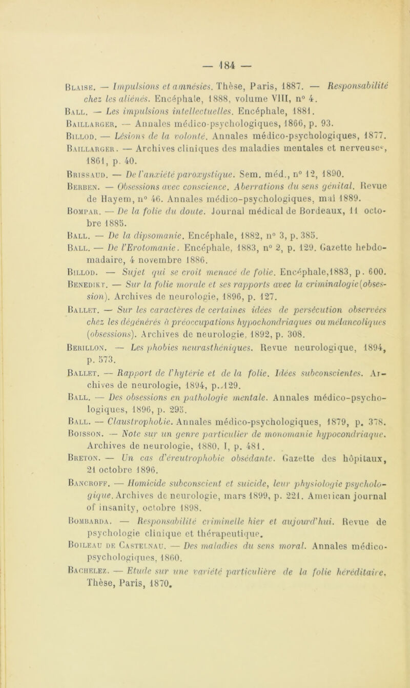 Blaisk. — Impulsions et amnésies. These, Paris, 1887. — Responsabilité chez les aliénés. Encéphale, 1888, volume VIII, n° 4. Ball. — Les impulsions intellectuelles. Encéphale, 1881. Baillahger, — Annales médico-psychologiques, 1866, p. 93. Billod. — Lésions de la volonté. Annales médico-psychologiques, 1877. Baillargeu. — Archives cliniques des maladies mentales et nerveuse^, 1861, p. 40. Brissaui). — De l'anxiété paroxystique. Sem. méd., n° l'2, 1890. Berben. — Obsessions avec conscience. Aberrations du sens génital. Revue de llayem,!!'’ 46. Annales médico-psychologiques, mai 1889. Bompar. — De la folie du doute. Journal médical de Bordeaux, 11 octo- bre 188b. Ball. — De la dipsomanie. Encéphale, 1882, n“ 3, p. 383. Ball. — De l’Erotomanie. Encéphale, 1883, n“ 2, p. 129. Gazette hebdo- madaire, 4 novembre 1886. Billod. — Sujet qui se croit menacé de folie. Encéphale,1883, p. 600. Benedik i-. — Sur la folie morale et ses rapports avec la crirninalogie[obses- sion). Archives de neurologie, 1896, p. 127. Ballet. — Sur les caractères de certaines idées de persécution observées chez les dégénérés à préoccupations hypochondriaques ou mélancoliques [obsessions). Archives de neurologie, 1892, p. 308. Berillon. — Les phobies neurasthéniques. Revue neurologique, 1894, p. 373. Ballet. — Rapport de l’kytérie et de la folie. Idées subconscientes. Ar- chives de neurologie, 1894, p..l29. Ball. — Des obsessions en pathologie mentale. Annales médico-psycho- logiques, 1896, p. 293. Ball. — C/azLsG'op/to6/e. Annales médico-psychologiques, 1879, p. 378. Boisson. — Note sur un genre particulier de monomanie hypocondriaque. Archives de neurologie, 1880, I, p. 481. Breton. — Un cas d'éreutrophobic obsédante. Gazette des hôpitaux, 21 octobre 1896. Bancroff. — Homicide subconscient et suicide, leur physiologie psycholo- gique. Arch'iwes de neurologie, mars 1899, p. 221. Ameiican journal of insanity, octobre 1898. Bü.mrari)a. — Respo)tS(d)ilité criminelle hier et aujourd’hui. Revue de psychologie clinique et thérapeutique. Boileau de Castelnau. — Des maladies du sens moral. Annales médico- psychologiques, 1860. Bagiielez. — Etude sur une variété particulière de la folie héréditaire. Thèse, Paris, 1870.