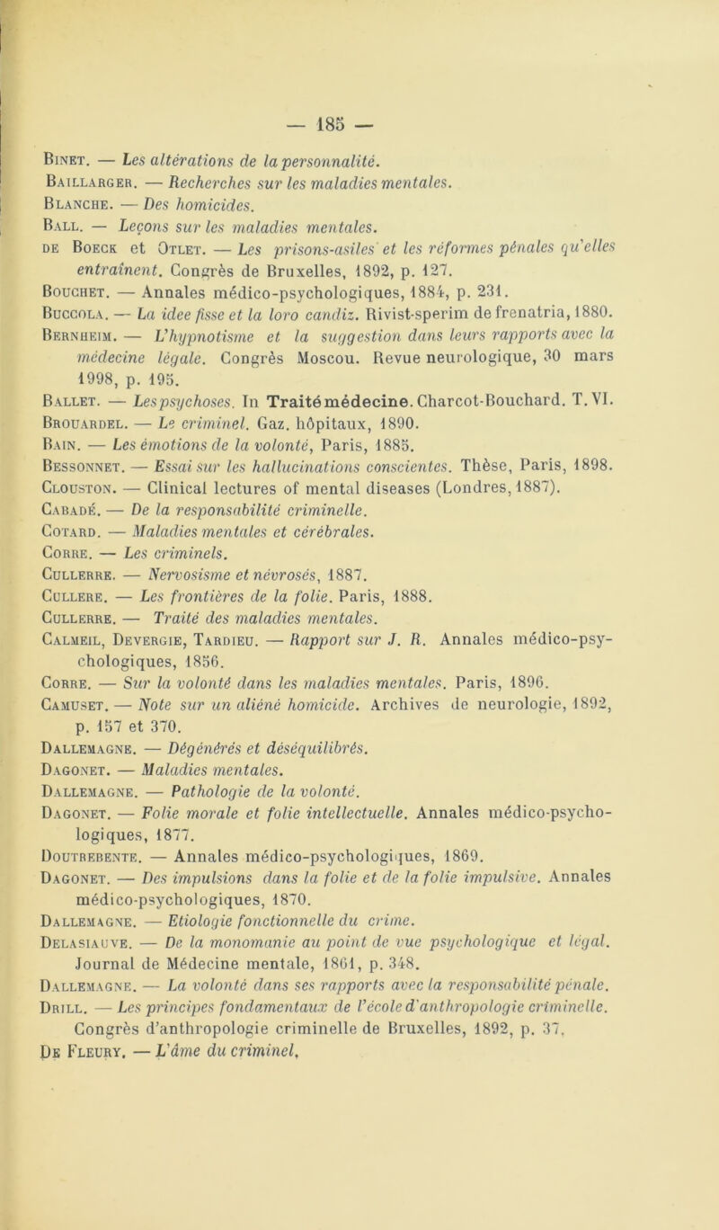 Binet. — Les altérations de la personnalité. Baillarger. — Recherches sur les maladies mentales. Blanche. — Des homicides. Ball. — Leçons sur les maladies mentales. DE Boegk et Otlet. — Les prisons-asiles et les réformes pénales qu'elles entraînent. Congrès de Bruxelles, 1892, p. 127. Bouchet. — Annales médico-psychologiques, 1884, p. 231. Buccola. — La idee fisse et la loro candiz. Rivist-sperim de frenatria, 1880. Bernheim. — L'hypnotisme et la suggestion dans leurs rapports avec la médecine légale. Congrès Moscou. Revue neurologique, 30 mars 1998, p. 195. Ballet. — Les psychoses. In Traité médecine. Charcot-Bouchard. T. VI. Brouardel. — Le criminel. Gaz. hôpitaux, 1890. Bain. — Les émotions de la volonté, Paris, 1885. Bessonnet. — Essai sur les hallucinations conscientes. Thèse, Paris, 1898. Clouston. — Clinical lectures of mental diseases (Londres, 1887). Cabadé. — De la responsabilité criminelle. Cotard. — Maladies mentales et cérébrales. CoRRE. — Les criminels. CuLLERRK. — Nervosisme et névrosés, 1887. CüLLERE. — Les frontières de la folie. Paris, 1888. CuLLERRE. — Traité des maladies mentales. Calmeil, Devergie, Tardieu. — Rapport sur J. R. Annales médico-psy- chologiques, 1856. CoRRE. — Sur la volonté dans les maladies mentales. Paris, 1896. Camuset. — Note sur un aliéné homicide. Archives de neurologie, 1892, p. 157 et 370. Dallemagne. — Dégénérés et déséquilibrés. Dagonet. — Maladies mentales. Dallemagne. — Pathologie de la volonté. Dagonet. — Folie morale et folie intellectuelle. Annales médico-psycho- logiques, 1877. Doutrebente. — Annales médico-psychologiques, 1869. Dagonet. — Des impulsions dans la folie et de la folie impulsive. Annales médico-psychologiques, 1870. Dallemagne. — Etiologie fonctionnelle du crime. Delasiauve. — De la monomanie au point de vue psychologique et légal. Journal de Médecine mentale, 1861, p. 348. Dallemagne. — La volonté dans ses rapports avec la responsabilité pénale. Drill. —Les principes fondamentaux de l'école d'anthropologie criminelle. Congrès d’anthropologie criminelle de Bruxelles, 1892, p. 37. De Fleury. — L'âme du criminel.