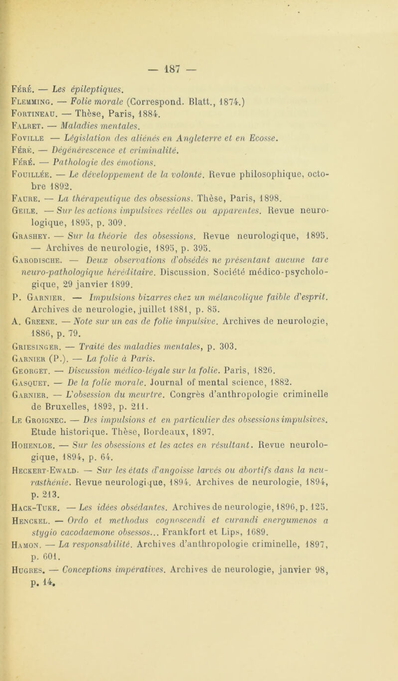 Féré. — Les épileptiques. Fleuming, — Folie morale (Correspond. Blatt., 1874.) Fortineau. — Thèse, Paris, 1884. Falret. — Maladies mentales. Foville — Législation des aliénés en Angleterre et en Ecosse. Féré. — Dégénérescence et criminalité. Féré. — Pathologie des émotions. Fouillée. — Le développement de la volonté. Revue philosophique, octo- bre 1892. Faure. — La thérapeutique des obsessions. Thèse, Paris, 1898. Geile. — Sur les actions impulsives réelles ou apparentes. Revue neuro- logique, 1895, p. 309. Grashey. — Sur la théorie des obsessioiis. Revue neurologique, 1895. — Archives de neurologie, 1893, p. 395. Garodiscue. — Deux observations d'obsédés ne présentant aucune tare neuro-pathologique héréditaire. Discussion. Société médico-psycholo- gique, 29 janvier 1899. P. Garnier. — Impulsions bizarres chez un mélancolique faible d'esprit. Archives Je neurologie, juillet 1881, p. 85. A. Greene. —Note sur un cas de folie impulsive. Archives de neurologie, 1886, p. 79. Griesinger. — Traité des maladies mentales, p. 303. G.arnier (P.). — La folie ci Paris. Georget. — Discussion médico-légale sur la folie. Paris, 1826. Gasquet. — De la folie morale. Journal of mental science, 1882. Garnier. — L'obsession du meurtre. Congrès d’anthropologie criminelle de Bruxelles, 1892, p. 211. Le Groignec. — Des impulsions et en particulier des obsessions impulsives. Etude historique. Thèse, Bordeaux, 1897. Hohenloe. — Sur les obsessions et les actes en résultant. Revue neurolo- gique, 1894, p. 64. Heckert-Ewald. — Sur les états d'angoisse larvés ou abortifs dans la neu- rasthénie. Revue neurologique, 1894. Archives de neurologie, 1894, p. 213. Hack-Tuke. —Les idées obsédantes. Archives de neurologie, 1896, p. 125. Henckel. — Ordo et methodus cognoscendi et curandi energumenos a stygio cacodaemone obsessos... Frankfort et Lips, 1689. Hasion. — La responsabilité. Archives d’anthropologie criminelle, 1897, p. 601. Hugres. — Conceptions impératives. Archives de neurologie, janvier 98, p. 14,