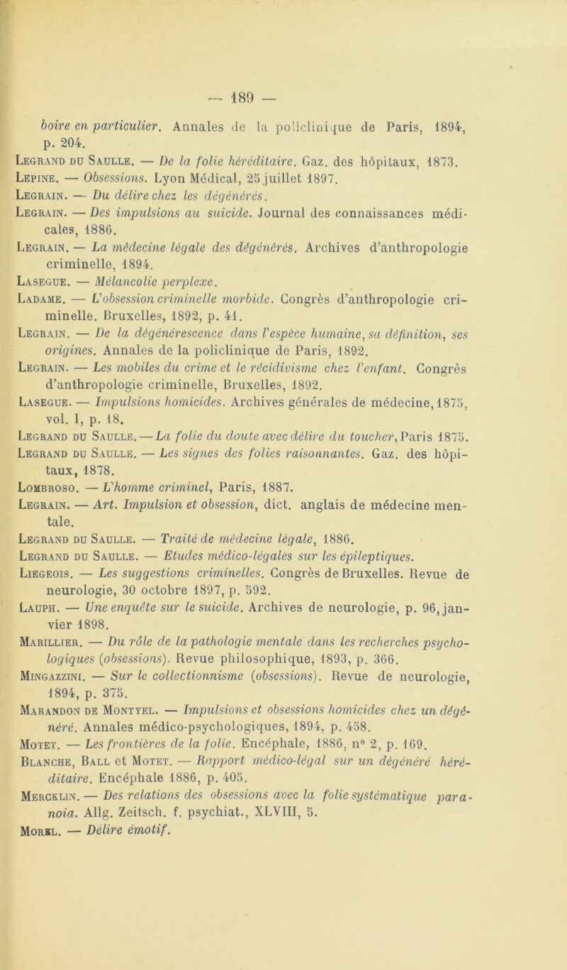 f: — 189 — boire en particulier. Annales de la policliüiL[ue de Paris, 1894, p. 204. Legrand du Saulle. — De la folie héréditaire. Gaz. des hôpitaux, 1873. Lepine. — Obsessions. Lyon Médical, 25 juillet 1897. Legrain. — Du délire chez les dégénérés. Legrain. — Des impulsions au suicide. Journal des connaissances médi- cales, 1886. Legrain. — La médecine légale des dégénérés. Archives d’anthropologie criminelle, 1894. Lasegue. — Mélancolie perplexe. Ladame. — Vobsession criminelle morbide. Congrès d’anthropologie cri- minelle. Bruxelles, 1892, p. 41. Legrain. — De la dégénérescence dans l'espèce humaine, su définition, ses origines. Annales de la policlinique de Paris, 1892. Legrain. — Les mobiles du crime et le récidivisme chez l'enfant. Congrès d’anthropologie criminelle, Bruxelles, 1892. Lasegue. — Dnpulsions homicides. Archives générales de médecine, 1875, vol. I, p. 18. Legrand du Saulle. — La folie du doute avec délire du fouc/ter, Paris 1875. Legrand du Saulle. — Les signes des folies raisonnantes. Gaz. des hôpi- taux, 1878. Lombroso. —L'homme criminel, Paris, 1887. Legrain. — Art. Impulsion et obsession, dict. anglais de médecine men- tale. Legr-vnd du Saulle. — Traité de médecine légale, 1886. Legrand du Saulle. — Etudes médico-légales sur les épileptiques. Liégeois. — Les suggestions criminelles. Congrès de Bruxelles. Revue de neurologie, 30 octobre 1897, p. 592. Lauph. — Une enquête sur le suicide. Archives de neurologie, p. 96, jan- vier 1898. Marillier. — Du rôle de la pathologie mentale dans les recherches psycho- logiques (obsessions). Revue philosophique, 1893, p. 366. Mingazzini. — Sur le collectionnisme (obsessions). Revue de neurologie, 1894, p. 375. Marandon de Montyel. — Impulsions et obsessions homicides chez un dégé- néré. Annales médico-psychologiques, 1894, p. 458. Motet. — Les frontières de la folie. Encéphale, 1886, n® 2, p. 169. Blanche, Ball et Motet. — Rapport médico-légal sur un dégénéré héré- ditaire. Encéphale 1886, p. 405. Mercklin.— Des relations des obsessions avec la folie systématique para- noia. Allg. Zeüsch. f. psychiat., XLVIII, 5. Morbl. — Délire émotif.