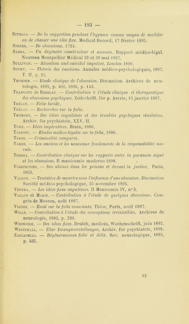 Sturgis. — De la suggestion pendant l’hypnose comme moyen de modifier ou de chasser une idée fixe. Medical Record, 17 février 1895. Stener. —De obsessioiie, 1724. Sarda. — Un dégénéré cambrioleur et assassin. Rapport médico-légal. Nouveau Montpellier Médical 22 et 29 mai 1897. Sullivan. — Alcoolism and suicidai impulses. London 1898. SouRY. — Théorie des émotions. Annales médico-psychologiques, 1897. T. II, p. 2i-, Thomsen. — Etude clinique de Tobsession. Discussion. Archives de neu- rologie, 1895, p. 402, 1890, p. 143. Trangott de Breslau. — Contribution à Tétude clinique et thérapeutique des obsessions psychiques. Zeitschrift, fur p. Aeizte, 15 janvier 1897. Trklat. — Folie lucide. Trélat. — Recherches sur la folie. Thomsen. — Des idées impulsives et des troubles psychiques similaires. Archiv. fur psychiatrie, XXV. II. Tuke. — Idées impératives. Brain, 1886. Tardieu. — Etudes médico-légales sur la folie, 1880. Tarde. — Criminalité comparée. Tarde. — Les anciens et les nouveaux fondements de la responsabilité mo- rale. Tonoli. — Contribution clinique sur les rapports entre la paranoia aiguë et les obsessions. Il manicomio moderno 1898. ViNGTRiNiER. — Des aliénés dans les prisons et devant la justice. Paris, 1853. Vallon. — Tentative de meurtre sous l'influence d'une obsession. Discussion Société médico-psychologique, 25 novembre 1895. Ventra. — Les idées fixes impulsives. Il Manicomio IV, n“3. Vallon et Marie. — Contribution ci l'étude de quelques obsessions. Con- grès de Moscou, août 1897. Vignes. — Essai sur la folie consciente. Thèse, Paris, avril 1897. WiLLE. — Contribution à l'étude des conceptions irrésistibles. Archives de neurologie, 1882, p. 230. Wernicke. — Des idées fixes. Deutch, medicin, Wochenschrift, juin 1892. Westphall. — Uber Tjivangsvorstellungen. Archiv. fur psychiatrie, 1898. Zaccanelli. — Dégénérescence folie et délit. Rev. neurologique, 1893, p. 425. 13