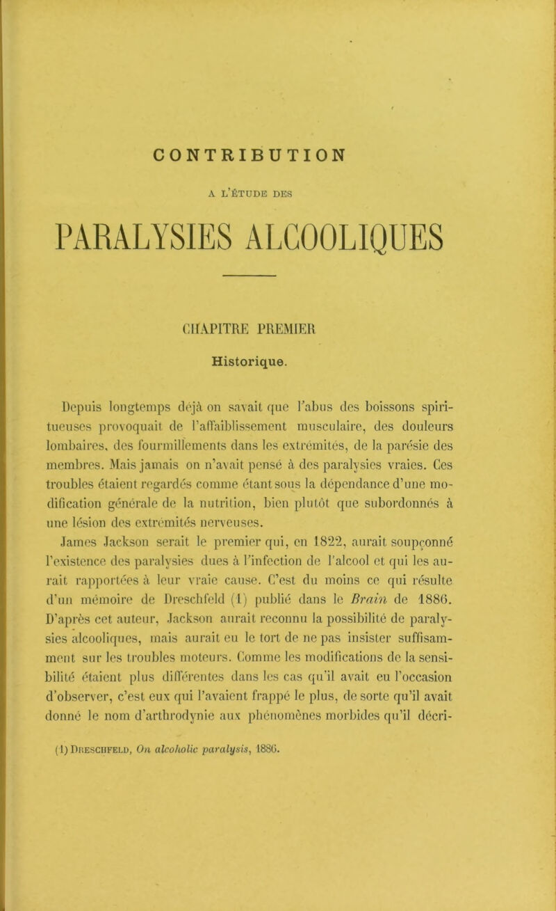 CONTRIBUTION A L’ÉTUDE DES PARALYSIES ALCOOLIQUES CHAPITRE PREMIER Historique. Depuis longtemps déjà on savait que l’abus des boissons spiri- tueuscs provoquait de l’affaiblissement musculaire, des douleurs lombaires, des fourmillements dans les extrémités, de la parésie des membres. Mais jamais on n’avait pensé à des paralysies vraies. Ces troubles étaient regardés comme étant sous la dépendance d’une mo- dification générale de la nutrition, bien plutôt que subordonnés à une lésion des extrémités nerveuses. James Jackson serait le premier qui, en 1822, aurait soupçonné l’existence des paralysies dues à l’infection de l’alcool et qui les au- rait rapportées à leur vraie cause. C’est du moins ce qui résulte d’un mémoire de Dreschfeld (1) publié dans le Brain de 1886. D’après cet auteur, Jackson aurait reconnu la possibilité de paraly- sies alcooliques, mais aurait eu le tort de ne pas insister suffisam- ment sur les troubles moteurs. Comme les modifications de la sensi- bilité étaient plus différentes dans les cas qu’il avait eu l’occasion d’observer, c’est eux qui l’avaient frappé le plus, de sorte qu’il avait donné le nom d’arthrodynie aux phénomènes morbides qu’il décri- ai) Dreschfeld, On alcoholic paralysis, 1880.