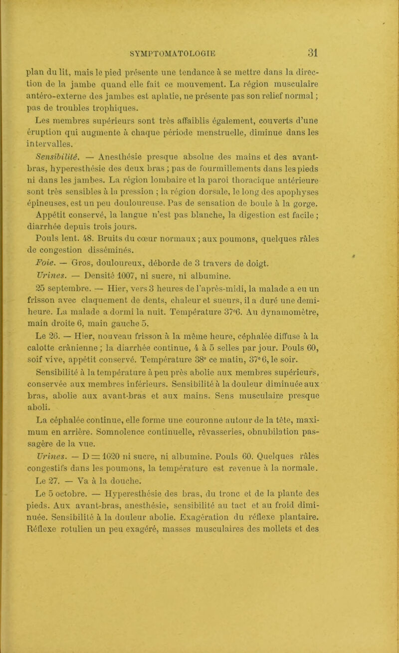 plan du lit, mais le pied présente une tendance à se mettre dans la direc- tion de la jambe quand elle fait ce mouvement. La région musculaire antéro-externe des jambes est aplatie, ne présente pas son relief normal ; pas de troubles trophiques. Les membres supérieurs sont très affaiblis également, couverts d’une éruption qui augmente à chaque période menstruelle, diminue dans les intervalles. Sensibilité. — Anesthésie presque absolue des mains et des avant- bras, hyperesthésie des deux bras; pas de fourmillements dans les pieds ni dans les jambes. La région lombaire et la paroi thoracique antérieure sont très sensibles à la pression ; la région dorsale, le long des apophyses épineuses, est un peu douloureuse. Pas de sensation de boule à la gorge. Appétit conservé, la langue n’est pas blanche, la digestion est facile ; diarrhée depuis trois jours. Pouls lent. 48. Bruits du cœur normaux ; aux poumons, quelques râles de congestion disséminés. Foie. — Gros, douloureux, déborde de 3 travers de doigt. Urines. — Densité 1007, ni sucre, ni albumine. 25 septembre. — Hier, vers 3 heures de l’après-midi, la malade a eu un frisson avec claquement de dents, chaleur et sueurs, il a duré une demi- heure. La malade a dormi la nuit. Température 37°G. Au dynamomètre, main droite 6, main gauche 5. Le 26. — Hier, nouveau frisson à la même heure, céphalée diffuse à la calotte crânienne; la diarrhée continue, 4 à 5 selles par jour. Pouls 60, soif vive, appétit conservé. Température 38° ce matin, 37°6,le soir. Sensibilité à la température à peu près abolie aux membres supérieurs, conservée aux membres inférieurs. Sensibilité à la douleur diminuée aux bras, abolie aux avant-bras et aux mains. Sens musculaire presque aboli. La céphalée continue, elle forme une couronne autour de la tète, maxi- mum en arrière. Somnolence continuelle, rêvasseries, obnubilation pas- sagère de la vue. Urines. — D = 1020 ni sucre, ni albumine. Pouls 60. Quelques râles congestifs dans les poumons, la température est revenue à la normale. Le 27. — Va à la douche. Le 5 octobre. — Hyperesthésie des bras, du tronc et de la plante des pieds. Aux avant-bras, anesthésie, sensibilité au tact et au froid dimi- nuée. Sensibilité à la douleur abolie. Exagération du réflexe plantaire. Réflexe rotulien un peu exagéré, masses musculaires des mollets et des