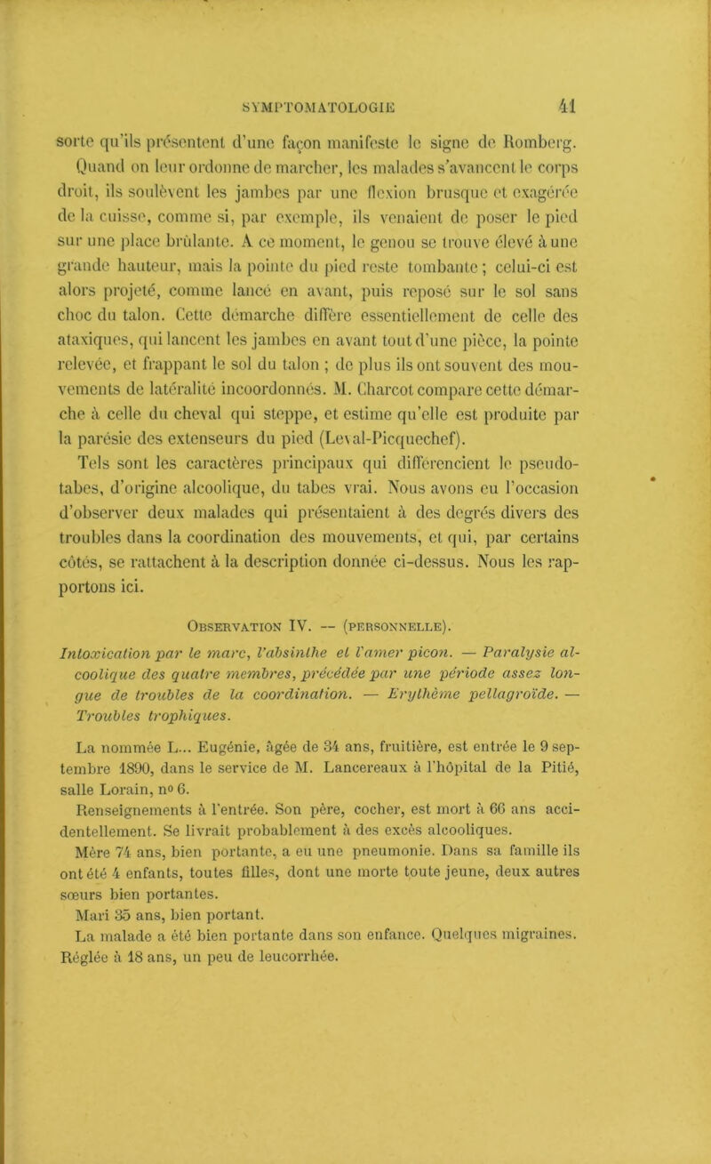 sorte qu’ils présentent d’une façon manifeste le signe de Romberg. Quand on leur ordonne de marcher, les malades s’avancent le corps droit, ils soulèvent les jambes par une flexion brusque et exagérée de la cuisse, comme si, par exemple, ils venaient de poser le pied sur une place brûlante. À ce moment, le genou se trouve élevé à une grande hauteur, mais la pointe du pied reste tombante ; celui-ci est alors projeté, comme lancé en avant, puis reposé sur le sol sans choc du talon. Cette démarche diffère essentiellement de celle des ataxiques, qui lancent les jambes en avant tout d’une pièce, la pointe relevée, et frappant le sol du talon ; de plus ils ont souvent des mou- vements de latéralité incoordonnés. M. Charcot compare cette démar- che à celle du cheval qui steppe, et estime qu’elle est produite par la parésie des extenseurs du pied (Leval-Picquechef). Tels sont les caractères principaux qui différencient le pseudo- tabes, d’origine alcoolique, du tabes vrai. Nous avons eu l’occasion d’observer deux malades qui présentaient à des degrés divers des troubles dans la coordination des mouvements, et qui, par certains côtés, se rattachent à la description donnée ci-dessus. Nous les rap- portons ici. Observation IV. — (personnelle). Intoxication par le marc, l’absinthe et l'amer picon. — Paralysie al- coolique des quatre membres, précédée par une période assez lon- gue de troubles de la coordination. — Erythème pellagroïde. — Troubles trophiques. La nommée L... Eugénie, âgée de 34 ans, fruitière, est entrée le 9 sep- tembre 1890, dans le service de M. Lancereaux à l’hôpital de la Pitié, salle Lorain, n« 6. Renseignements à l'entrée. Son père, cocher, est mort à 66 ans acci- dentellement. Se livrait probablement à des excès alcooliques. Mère 74 ans, bien portante, a eu une pneumonie. Dans sa famille ils ont été 4 enfants, toutes filles, dont une morte toute jeune, deux autres soeurs bien portantes. Mari 35 ans, bien portant. La malade a été bien portante dans son enfance. Quelques migraines. Réglée à 18 ans, un peu de leucorrhée.