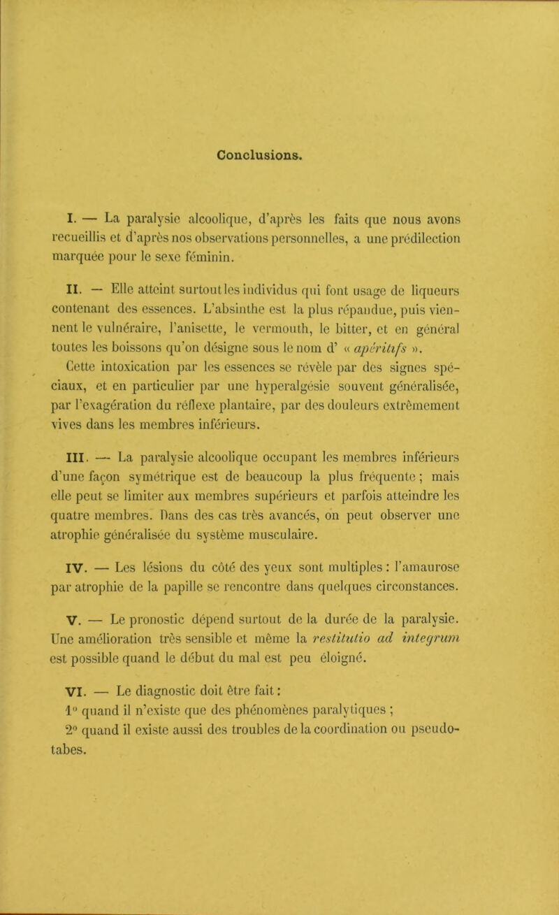 Conclusions. I. — La paralysie alcoolique, d’après les faits que nous avons recueillis et d’après nos observations personnelles, a une prédilection marquée pour le sexe féminin. II. — Elle atteint surtout les individus qui font usage de liqueurs contenant des essences. L’absinthe est la plus répandue, puis vien- nent le vulnéraire, l’anisette, le vermouth, le bitter, et en général toutes les boissons qu’on désigne sous le nom d’ « apéritifs ». Cette intoxication par les essences se révèle par des signes spé- ciaux, et en particulier par une hyperalgésie souvent généralisée, par l’exagération du réflexe plantaire, par des douleurs extrêmement vives dans les membres inférieurs. III. — La paralysie alcoolique occupant les membres inférieurs d’une façon symétrique est de beaucoup la plus fréquente ; mais elle peut se limiter aux membres supérieurs et parfois atteindre les quatre membres. Dans des cas très avancés, on peut observer une atrophie généralisée du système musculaire. IV. — Les lésions du côté des yeux sont multiples : l’amaurose par atrophie de la papille se rencontre dans quelques circonstances. V. — Le pronostic dépend surtout de la durée de la paralysie. Une amélioration très sensible et même la restitutio ad integruvi est possible quand le début du mal est peu éloigné. VI. — Le diagnostic doit être fait: 1° quand il n’existe que des phénomènes paralytiques ; 2° quand il existe aussi des troubles de la coordination ou pseudo- tabes.