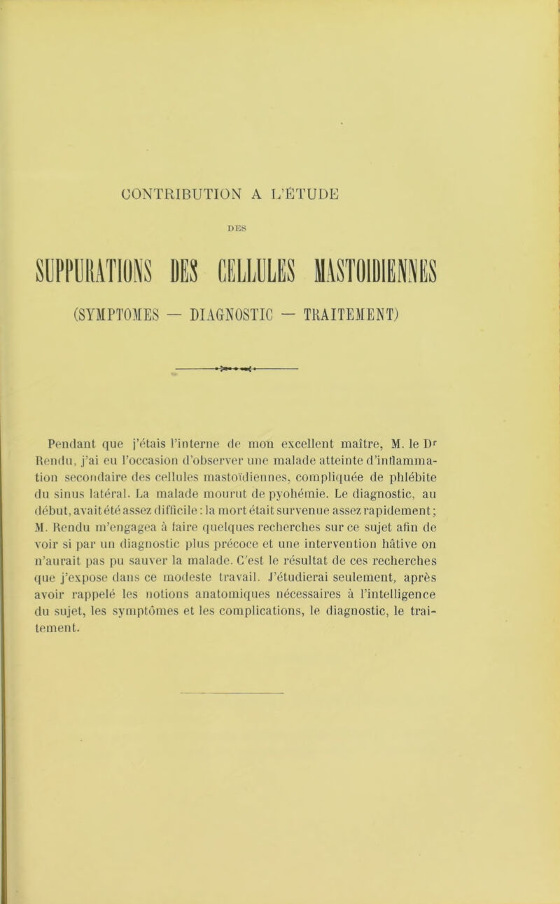 DES (SYMPTOMES - DIAG-NOSTIC - TRAITEMENT) Pendant que j’étais l’interne de mon excellent maître, M. le Dr Uendn, j’ai eu l’occasion d’observer une malade atteinte d’intlamma- tion secondaire des cellules mastoïdiennes, compliquée de phlébite du sinus latéral. La malade mourut de pyohémie. Le diagnostic, au début, avaitété assez diClicile: la mort était survenue assez rapidement; M. Rendu m’engagea à taire quelques recherches sur ce sujet afin de voir si ])ar un diagnostic |)lus précoce et une intervention hâtive on n’aurait pas pu sauver la malade. C’est le résultat de ces recherches que j’expose dans ce modeste travail. .l’étudierai seulement, après avoir rappelé les notions anatomiques nécessaires à l’intelligence du sujet, les symptômes et les complications, le diagnostic, le trai- tement.