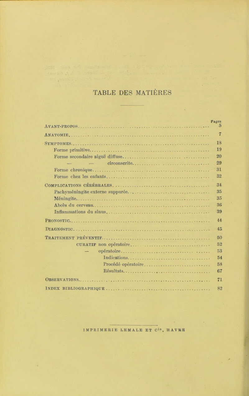 TABLE DES MATIÈRES Pages Avant-propos 5 Anatomie 7 Symptômes IS Forme primitive 19 Forme secondaire aiguë diffuse 20 — ^ circonscrite 29 Forme chronique 31 Forme chez les enfants 32 Complications cérébrales 34 Pachyméningite externe suppurée. 35 Méningite 35 Abcès du cerveau 36 Inflammations du sinus 39 Pronostic 44 Diagnostic 45 Traitement préventif 50 curatif non opératoire 52 — opératoire 53 Indications 54 Procédé opératoire 53 Résultats 67 Observations 71 Index bibliographique 82 imprimerie lemale et c‘, havre *1