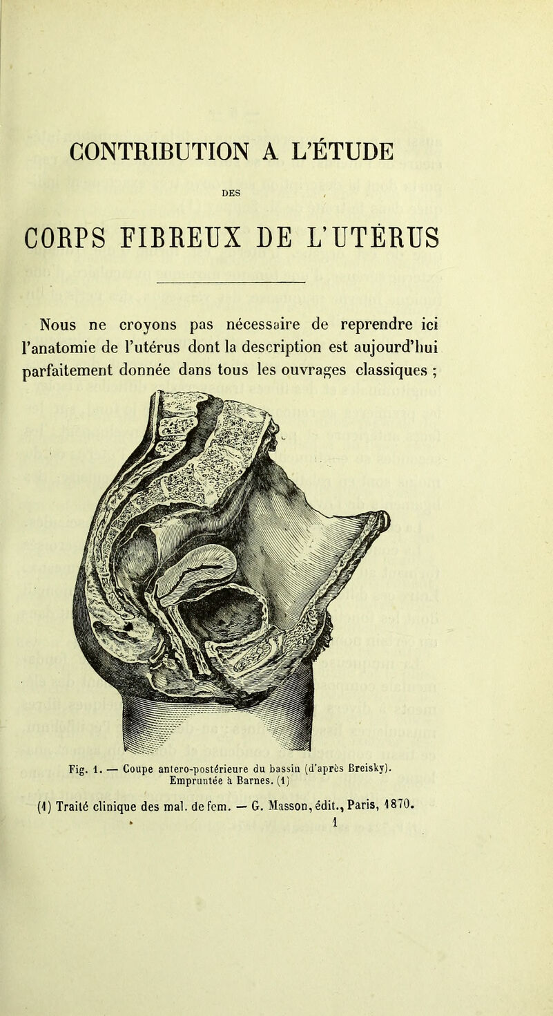 CONTRIBUTION A L’ETUDE DES Fig. 1. — Coupe antero-postérieure du bassiu (d'après Breisky). Empruntée à Barnes. (1) (1) Traité clinique des mal. defem. — G. Masson, édit., Paris, 1870. * 1 CORPS FIBREUX DE L’UTÉRUS Nous ne croyons pas nécessaire de reprendre ici l’anatomie de l’utérus dont la description est aujourd’hui parfaitement donnée dans tous les ouvrages classiques ;