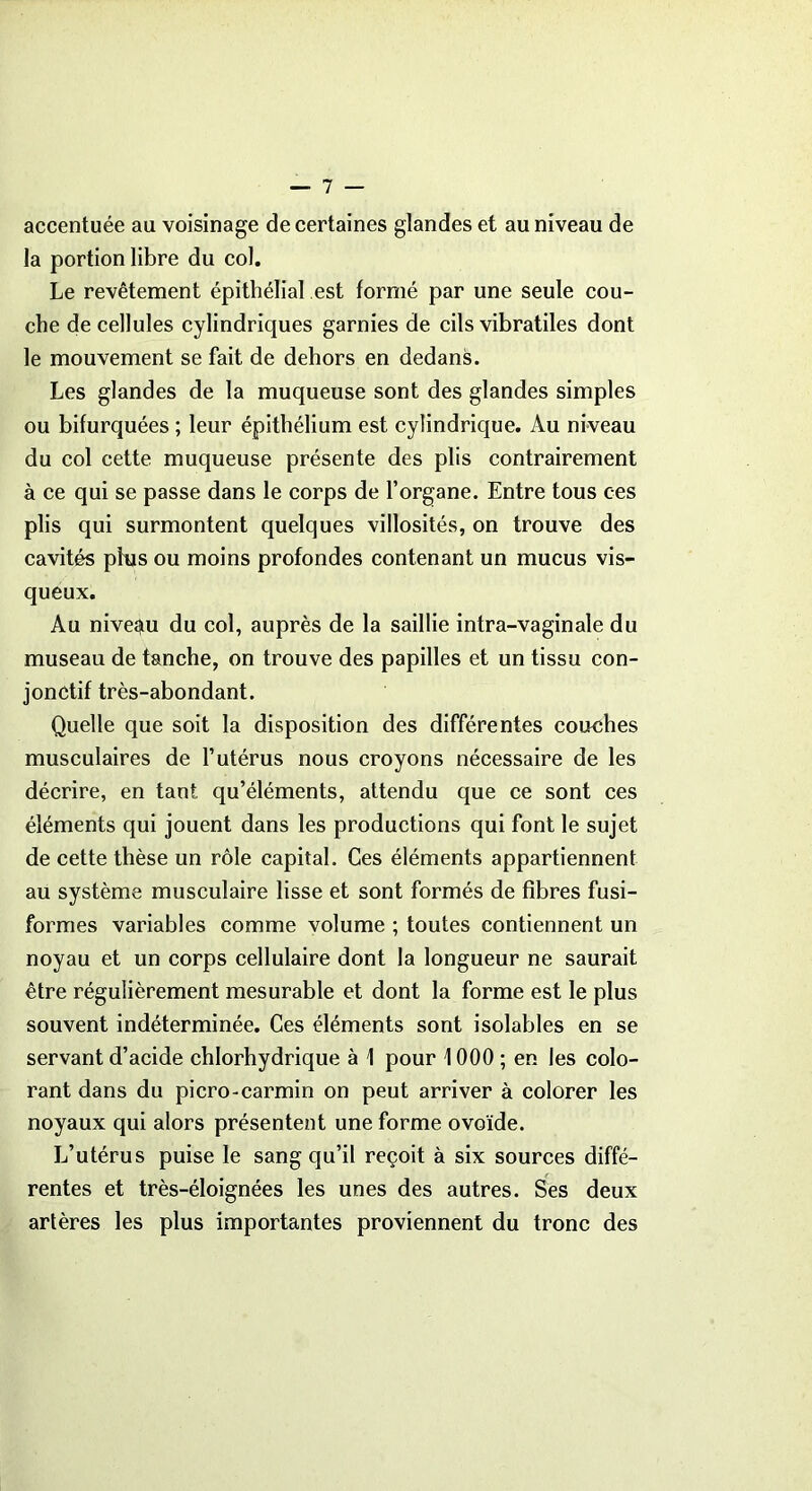 accentuée au voisinage de certaines glandes et au niveau de la portion libre du col. Le revêtement épithélial est formé par une seule cou- che de cellules cylindriques garnies de cils vibratiles dont le mouvement se fait de dehors en dedans. Les glandes de la muqueuse sont des glandes simples ou bifurquées ; leur épithélium est cylindrique. Au niveau du col cette muqueuse présente des plis contrairement à ce qui se passe dans le corps de l’organe. Entre tous ces plis qui surmontent quelques villosités, on trouve des cavités plus ou moins profondes contenant un mucus vis- queux. Au niveau du col, auprès de la saillie intra-vaginale du museau de tanche, on trouve des papilles et un tissu con- jonctif très-abondant. Quelle que soit la disposition des différentes couches musculaires de l’utérus nous croyons nécessaire de les décrire, en tant qu’éléments, attendu que ce sont ces éléments qui jouent dans les productions qui font le sujet de cette thèse un rôle capital. Ces éléments appartiennent au système musculaire lisse et sont formés de fibres fusi- formes variables comme volume ; toutes contiennent un noyau et un corps cellulaire dont la longueur ne saurait être régulièrement mesurable et dont la forme est le plus souvent indéterminée. Ces éléments sont isolables en se servant d’acide chlorhydrique à 1 pour 1000 ; en les colo- rant dans du picro-carmin on peut arriver à colorer les noyaux qui alors présentent une forme ovoïde. L’utérus puise le sang qu’il reçoit à six sources diffé- rentes et très-éloignées les unes des autres. Ses deux artères les plus importantes proviennent du tronc des