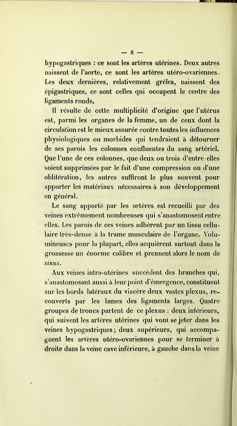 hypogastriques : ce sont les artères utérines. Deux autres naissent de l’aorte, ce sont les artères utéro-ovariennes. Les deux dernières, relativement grêles, naissent des épigastriques, ce sont celles qui occupent le centre des ligaments ronds. Il résulte de cette multiplicité d’origine que l’utérus est, parmi les organes de la femme, un de ceux dont la circulation est le mieux assurée contre toutes les influences physiologiques ou morbides qui tendraient à détourner de ses parois les colonnes confluentes du sang artériel. Que l’une de ces colonnes, que deux ou trois d’entre elles soient supprimées par le fait d’une compression ou d’une oblitération, les autres suffiront le plus souvent pour apporter les matériaux nécessaires à son développement en général. Le sang apporté par les artères est recueilli par des veines extrêmement nombreuses qui s’anastomosent entre elles. Les parois de ces veines adhèrent par un tissu cellu- laire très-dense à la trame musculaire de l’organe. Volu- mineuses pour la plupart, elles acquièrent surtout dans la grossesse un énorme calibre et prennent alors le nom de sinus. Aux veines intra-utérines succèdent des branches qui, s’anastomosant aussi à leur point d’émergence, constituent sur les bords latéraux du viscère deux vastes plexus, re- couverts par les lames des ligaments larges. Quatre groupes de troncs partent de ce plexus : deux inférieurs, qui suivent les artères utérines qui vont se jeter dans les veines hypogastriques; deux supérieurs, qui accompa- gnent les artères utéro-ovariennes pour se terminer à droite dans la veine cave inférieure, à gauche dans la veine