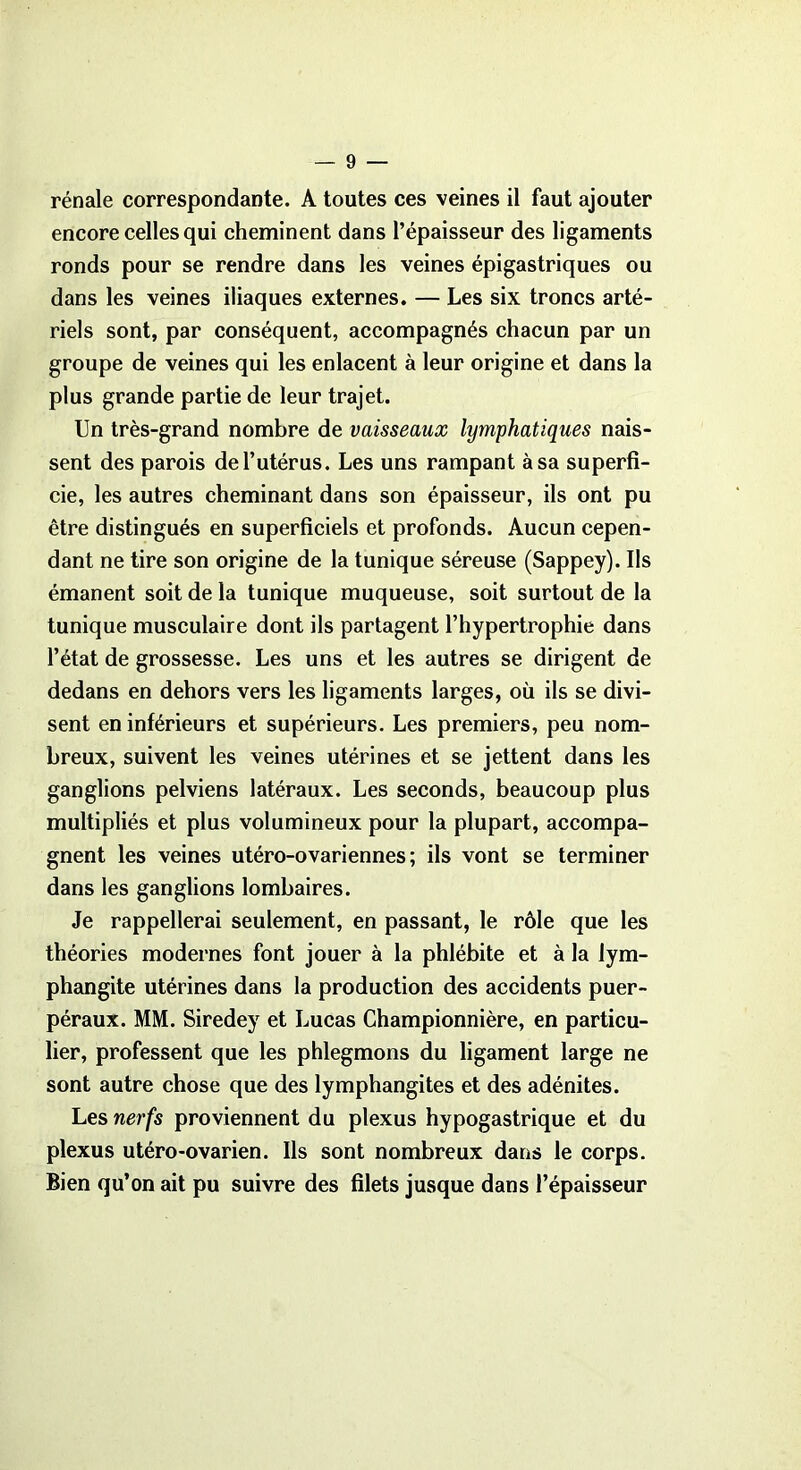 rénale correspondante. A toutes ces veines il faut ajouter encore celles qui cheminent dans l’épaisseur des ligaments ronds pour se rendre dans les veines épigastriques ou dans les veines iliaques externes. — Les six troncs arté- riels sont, par conséquent, accompagnés chacun par un groupe de veines qui les enlacent à leur origine et dans la plus grande partie de leur trajet. Un très-grand nombre de vaisseaux lymphatiques nais- sent des parois de l’utérus. Les uns rampant à sa superfi- cie, les autres cheminant dans son épaisseur, ils ont pu être distingués en superficiels et profonds. Aucun cepen- dant ne tire son origine de la tunique séreuse (Sappey). Ils émanent soit de la tunique muqueuse, soit surtout de la tunique musculaire dont ils partagent l’hypertrophie dans l’état de grossesse. Les uns et les autres se dirigent de dedans en dehors vers les ligaments larges, où ils se divi- sent en inférieurs et supérieurs. Les premiers, peu nom- breux, suivent les veines utérines et se jettent dans les ganglions pelviens latéraux. Les seconds, beaucoup plus multipliés et plus volumineux pour la plupart, accompa- gnent les veines utéro-ovariennes ; ils vont se terminer dans les ganglions lombaires. Je rappellerai seulement, en passant, le rôle que les théories modernes font jouer à la phlébite et à la lym- phangite utérines dans la production des accidents puer- péraux. MM. Siredey et Lucas Championnière, en particu- lier, professent que les phlegmons du ligament large ne sont autre chose que des lymphangites et des adénites. Les nerfs proviennent du plexus hypogastrique et du plexus utéro-ovarien. Ils sont nombreux dans le corps. Bien qu’on ait pu suivre des filets jusque dans l’épaisseur