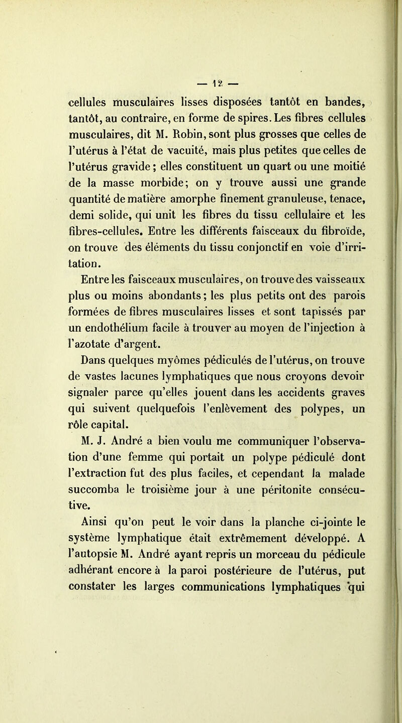 cellules musculaires lisses disposées tantôt en bandes, tantôt, au contraire, en forme de spires. Les fibres cellules musculaires, dit M. Robin, sont plus grosses que celles de l’utérus à l’état de vacuité, mais plus petites que celles de l’utérus gravide ; elles constituent un quart ou une moitié de la masse morbide; on y trouve aussi une grande quantité de matière amorphe finement granuleuse, tenace, demi solide, qui unit les fibres du tissu cellulaire et les fibres-cellules. Entre les différents faisceaux du fibroïde, on trouve des éléments du tissu conjonctif en voie d’irri- tation. Entre les faisceaux musculaires, on trouve des vaisseaux plus ou moins abondants ; les plus petits ont des parois formées de fibres musculaires lisses et sont tapissés par un endothélium facile à trouver au moyen de l’injection à l’azotate d’argent. Dans quelques myômes pédiculés de l’utérus, on trouve de vastes lacunes lymphatiques que nous croyons devoir signaler parce qu’elles jouent dans les accidents graves qui suivent quelquefois l’enlèvement des polypes, un rôle capital. M. J. André a bien voulu me communiquer l’observa- tion d’une femme qui portait un polype pédiculé dont l’extraction fut des plus faciles, et cependant la malade succomba le troisième jour à une péritonite consécu- tive. Ainsi qu’on peut le voir dans la planche ci-jointe le système lymphatique était extrêmement développé. A l’autopsie M. André ayant repris un morceau du pédicule adhérant encore à la paroi postérieure de l’utérus, put constater les larges communications lymphatiques qui