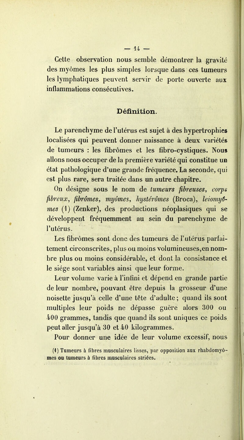 Cette observation nous semble démontrer la gravité des myômes les plus simples lorsque dans ces tumeurs les lymphatiques peuvent servir de porte ouverte aux inflammations consécutives. Définition. Le parenchyme de l’utérus est sujet à des hypertrophies localisées qui peuvent donner naissance à deux variétés de tumeurs : les fibromes et les fibro-cystiques. Nous allons nous occuper de la première variété qui constitue un état pathologique d’une grande fréquence. La seconde, qui est plus rare, sera traitée dans un autre chapitre. On désigne sous le nom de tumeurs fibreuses, corps fibreux, fibromes, myômes, hystérômes (Broca), leiomyô- mes (1) (Zenker), des productions néoplasiques qui se développent fréquemment au sein du parenchyme de l’utérus. Les fibromes sont donc des tumeurs de l’utérus parfai- tement circonscrites, plus ou moins volumineuses,en nom- bre plus ou moins considérable, et dont la consistance et le siège sont variables ainsi que leur forme. Leur volume varie à l’infini et dépend en grande partie de leur nombre, pouvant être depuis la grosseur d’une noisette jusqu’à celle d’une tête d’adulte; quand ils sont multiples leur poids ne dépasse guère alors 300 ou 400 grammes, tandis que quand ils sont uniques ce poids peut aller jusqu’à 30 et 40 kilogrammes. Pour donner une idée de leur volume excessif, nous (1) Tumeurs à fibres musculaires lisses, par opposition aux rhabdomyô- mes ou tumeurs à fibres musculaires striées.