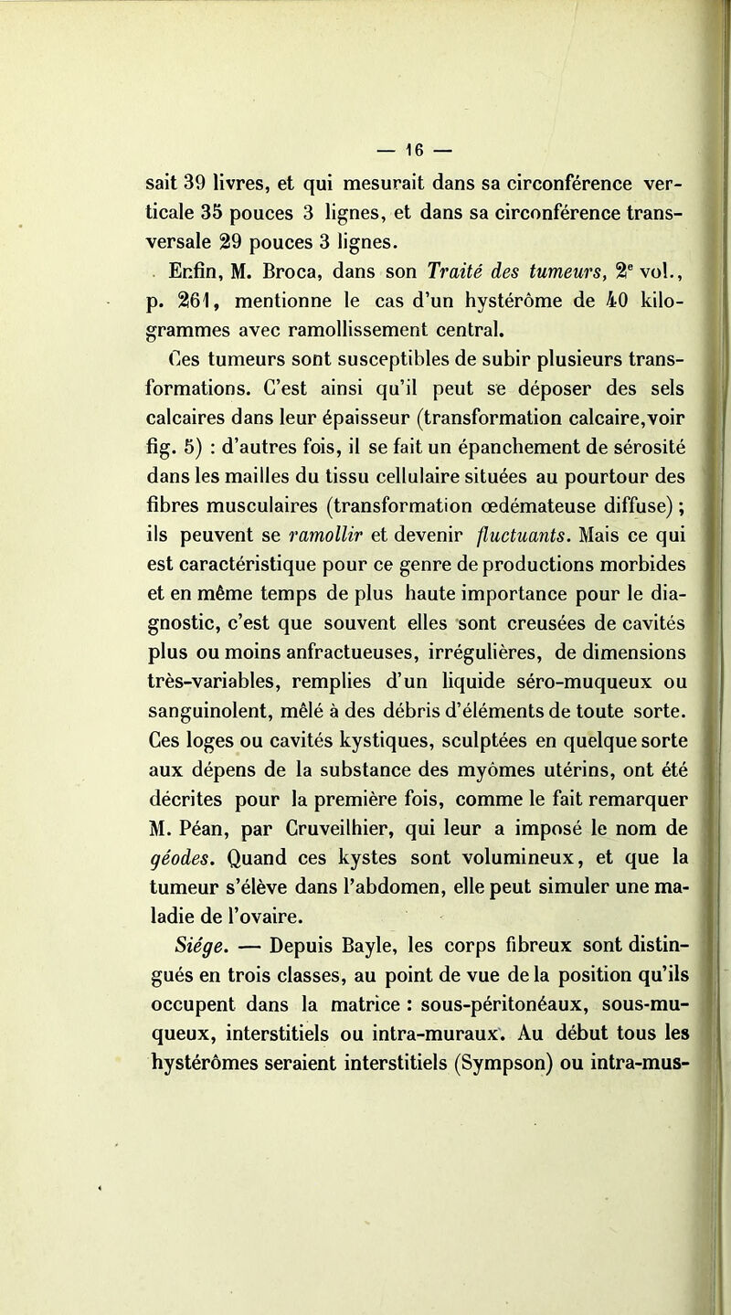 sait 39 livres, et qui mesurait dans sa circonférence ver- ticale 35 pouces 3 lignes, et dans sa circonférence trans- versale 29 pouces 3 lignes. Enfin, M. Broca, dans son Traité des tumeurs, 2e vol., p. 261, mentionne le cas d’un hystérôme de 40 kilo- grammes avec ramollissement central. Ces tumeurs sont susceptibles de subir plusieurs trans- formations. C’est ainsi qu’il peut se déposer des sels calcaires dans leur épaisseur (transformation calcaire,voir fig. 5) : d’autres fois, il se fait un épanchement de sérosité dans les mailles du tissu cellulaire situées au pourtour des fibres musculaires (transformation œdémateuse diffuse) ; ils peuvent se ramollir et devenir fluctuants. Mais ce qui est caractéristique pour ce genre de productions morbides et en même temps de plus haute importance pour le dia- gnostic, c’est que souvent elles sont creusées de cavités plus ou moins anfractueuses, irrégulières, de dimensions très-variables, remplies d’un liquide séro-muqueux ou sanguinolent, mêlé à des débris d’éléments de toute sorte. Ces loges ou cavités kystiques, sculptées en quelque sorte aux dépens de la substance des myômes utérins, ont été décrites pour la première fois, comme le fait remarquer M. Péan, par Cruveilhier, qui leur a imposé le nom de géodes. Quand ces kystes sont volumineux, et que la tumeur s’élève dans l’abdomen, elle peut simuler une ma- ladie de l’ovaire. Siège. — Depuis Bayle, les corps fibreux sont distin- gués en trois classes, au point de vue de la position qu’ils occupent dans la matrice : sous-péritonéaux, sous-mu- queux, interstitiels ou intra-muraux. Au début tous les hystérômes seraient interstitiels (Sympson) ou intra-mus-