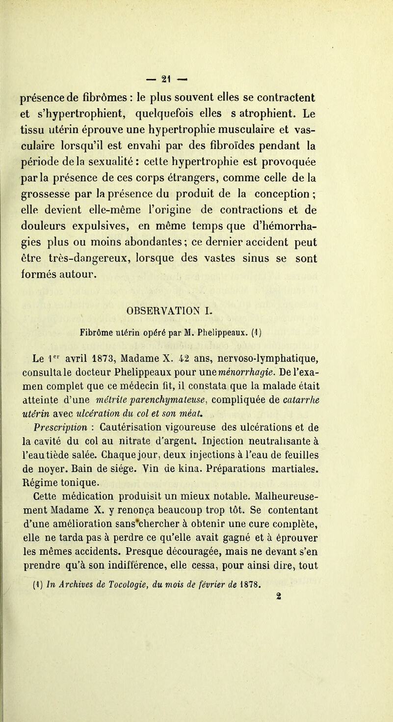 présence de fibromes : le plus souvent elles se contractent et s’hypertrophient, quelquefois elles s atrophient. Le tissu utérin éprouve une hypertrophie musculaire et vas- culaire lorsqu’il est envahi par des fibroïdes pendant la période delà sexualité: cette hypertrophie est provoquée parla présence de ces corps étrangers, comme celle de la grossesse par la présence du produit de la conception ; elle devient elle-même l’origine de contractions et de douleurs expulsives, en même temps que d’hémorrha- gies plus ou moins abondantes; ce dernier accident peut être très-dangereux, lorsque des vastes sinus se sont formés autour. OBSERVATION I. Fibrome utérin opéré par M. Phelippeaux. (1) Le 1er avril 1873, Madame X. 42 ans, nervoso-lymphatique, consulta le docteur Phelippeaux pour uneménorrhagie. De l’exa- men complet que ce médecin fit, il constata que la malade était atteinte d’une métrite parenchymateuse, compliquée de catarrhe utérin avec ulcération du col et son méat. Prescription : Cautérisation vigoureuse des ulcérations et de la cavité du col au nitrate d’argent. Injection neutralisante à l’eau tiède salée. Chaque jour, deux injections à l’eau de feuilles de noyer. Bain de siège. Vin de kina. Préparations martiales. Régime tonique. Cette médication produisit un mieux notable. Malheureuse- ment Madame X. y renonça beaucoup trop tôt. Se contentant d’une amélioration sans*chercher à obtenir une cure complète, elle ne tarda pas à perdre ce qu’elle avait gagné et à éprouver les mêmes accidents. Presque découragée, mais ne devant s’en prendre qu’à son indifférence, elle cessa, pour ainsi dire, tout (1) In Archives de Tocologie, du mois de février de 1878. 2