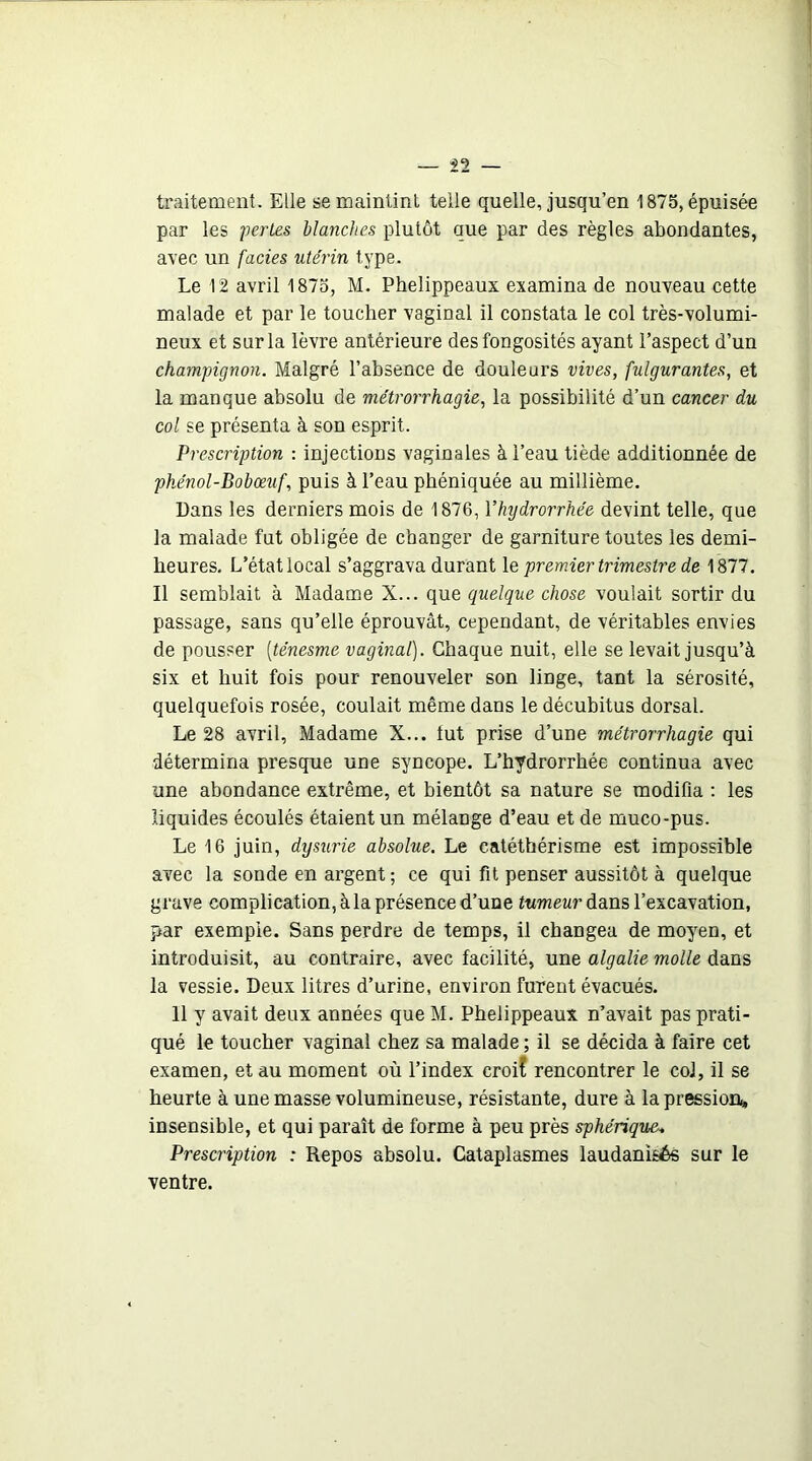 traitement. Elle se maintint telle quelle, jusqu’en 1875, épuisée par les pertes blanches plutôt que par des règles abondantes, avec un faciès utérin type. Le 12 avril 1875, M. Phelippeaux examina de nouveau cette malade et par le toucher vaginal il constata le col très-volumi- neux et sur la lèvre antérieure des fongosités ayant l’aspect d’un champignon. Malgré l’absence de douleurs vives, fulgurantes, et la manque absolu de métrorrhagie, la possibilité d’un cancer du col se présenta à son esprit. Prescription : injections vaginales à l’eau tiède additionnée de phénol-Bobœuf, puis à l’eau phéniquée au millième. Dans les derniers mois de 1876, Yhigdrorrhée devint telle, que la malade fut obligée de changer de garniture toutes les demi- heures. L’état local s’aggrava durant \e premier trimestre de 1877. Il semblait à Madame X... que quelque chose voulait sortir du passage, sans qu’elle éprouvât, cependant, de véritables envies de pousser [ténesme vaginal). Chaque nuit, elle se levait jusqu’à six et huit fois pour renouveler son linge, tant la sérosité, quelquefois rosée, coulait même dans le décubitus dorsal. Le 28 avril. Madame X... lut prise d’une métrorrhagie qui détermina presque une syncope. L’hydrorrhée continua avec une abondance extrême, et bientôt sa nature se modifia : les liquides écoulés étaient un mélange d’eau et de muco-pus. Le 16 juin, dysurie absolue. Le catéthérisme est impossible avec la sonde en argent ; ce qui fit penser aussitôt à quelque grave complication, à la présence d’une tumeur dans l’excavation, par exemple. Sans perdre de temps, il changea de moyen, et introduisit, au contraire, avec facilité, une algalie molle dans la vessie. Deux litres d’urine, environ furent évacués. 11 y avait deux années que M. Phelippeaux n’avait pas prati- qué le toucher vaginal chez sa malade ; il se décida à faire cet examen, et au moment où l’index croif rencontrer le col, il se heurte à une masse volumineuse, résistante, dure à la pression,, insensible, et qui paraît de forme à peu près sphérique, Prescription : Repos absolu. Cataplasmes laudanisés sur le ventre.