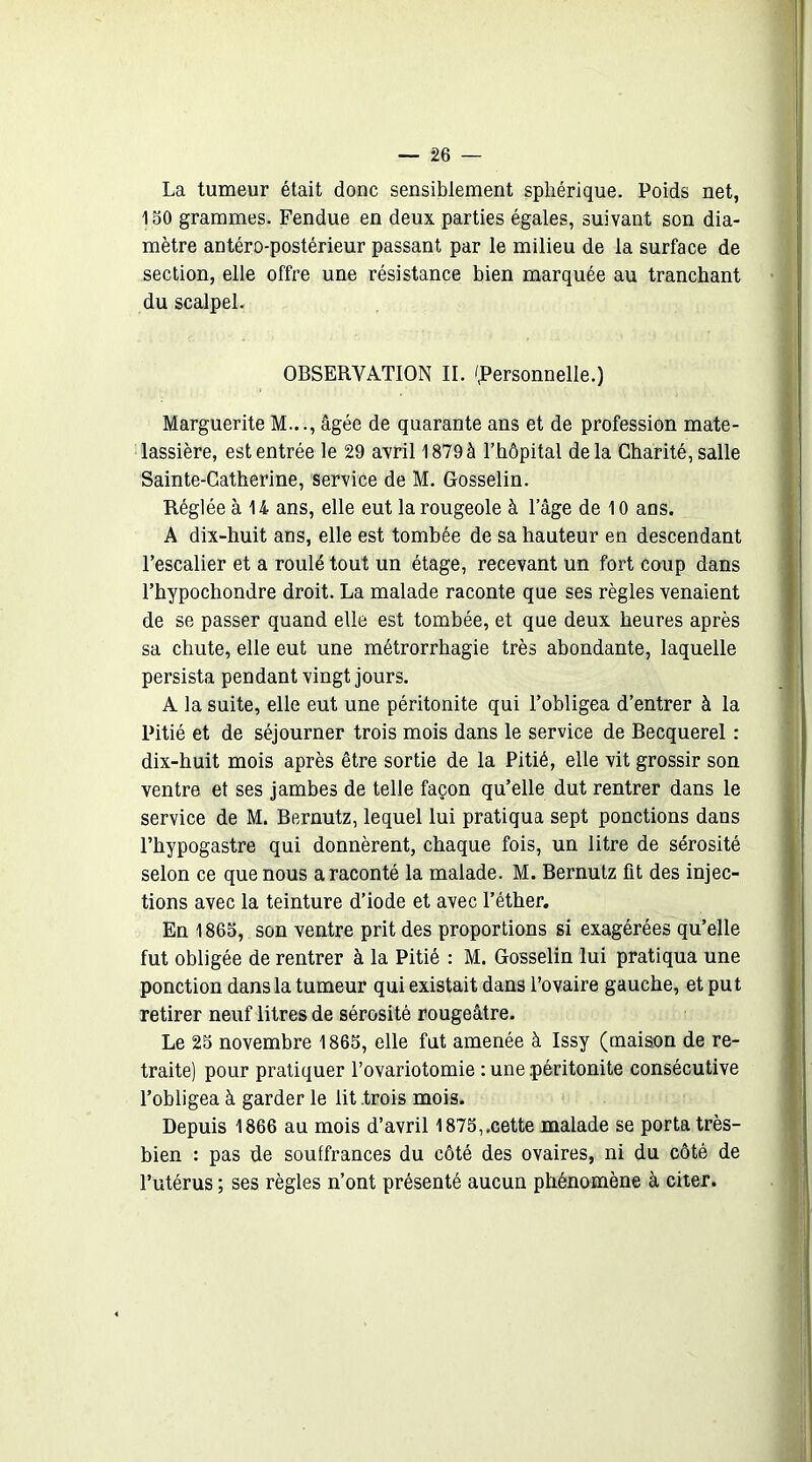 La tumeur était donc sensiblement sphérique. Poids net, 150 grammes. Fendue en deux parties égales, suivant son dia- mètre antéro-postérieur passant par le milieu de la surface de section, elle offre une résistance bien marquée au tranchant du scalpel. OBSERVATION II. /Personnelle.) Marguerite M..., âgée de quarante ans et de profession mate- lassière, est entrée le 29 avril 1879 à l’hôpital delà Charité, salle Sainte-Catherine, service de M. Gosselin. Réglée à 14 ans, elle eut la rougeole à lage de 10 ans. A dix-huit ans, elle est tombée de sa hauteur en descendant l’escalier et a roulé tout un étage, recevant un fort coup dans l’hypochondre droit. La malade raconte que ses règles venaient de se passer quand elle est tombée, et que deux heures après sa chute, elle eut une métrorrhagie très abondante, laquelle persista pendant vingt jours. A la suite, elle eut une péritonite qui l’obligea d’entrer à la Pitié et de séjourner trois mois dans le service de Becquerel : dix-huit mois après être sortie de la Pitié, elle vit grossir son ventre et ses jambes de telle façon qu’elle dut rentrer dans le service de M. Bernutz, lequel lui pratiqua sept ponctions dans l’hypogastre qui donnèrent, chaque fois, un litre de sérosité selon ce que nous a raconté la malade. M. Bernutz fit des injec- tions avec la teinture d’iode et avec l’éther. En 1865, son ventre prit des proportions si exagérées qu’elle fut obligée de rentrer à la Pitié : M. Gosselin lui pratiqua une ponction dans la tumeur qui existait dans l’ovaire gauche, et pu t retirer neuf litres de sérosité rougeâtre. Le 25 novembre 1865, elle fut amenée à Issy (maison de re- traite) pour pratiquer l’ovariotomie : une .péritonite consécutive l’obligea à garder le lit .trois mois. Depuis 1866 au mois d’avril 1875,.cette malade se porta très- bien : pas de souffrances du côté des ovaires, ni du côté de l’utérus ; ses règles n’ont présenté aucun phénomène à citer.