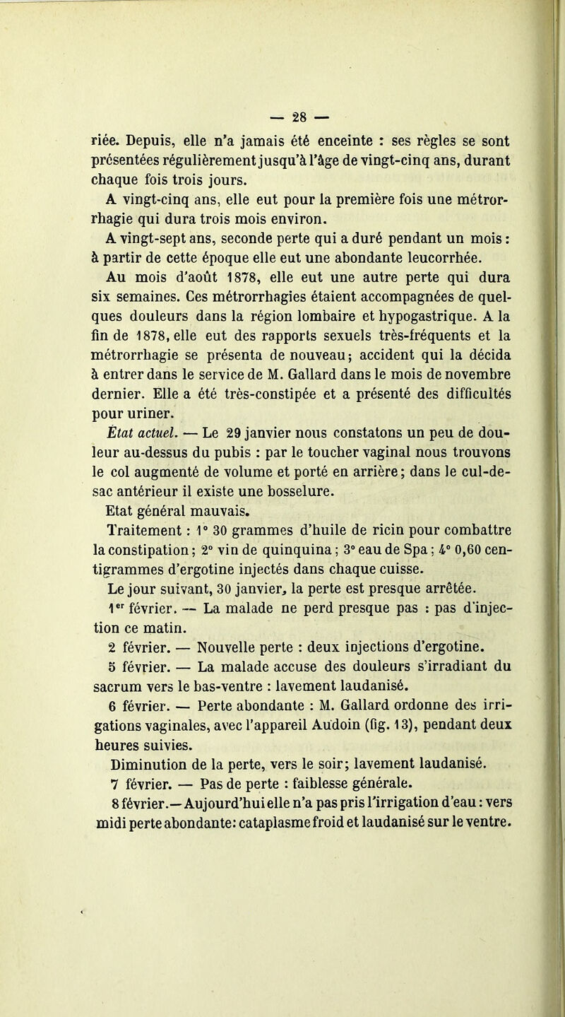 riée. Depuis, elle n’a jamais été enceinte : ses règles se sont présentées régulièrement jusqu’à l’âge de vingt-cinq ans, durant chaque fois trois jours. A vingt-cinq ans, elle eut pour la première fois une métror- rhagie qui dura trois mois environ. A vingt-sept ans, seconde perte qui a duré pendant un mois : à partir de cette époque elle eut une abondante leucorrhée. Au mois d'août 1878, elle eut une autre perte qui dura six semaines. Ces métrorrhagies étaient accompagnées de quel- ques douleurs dans la région lombaire et hypogastrique. A la fin de 1878, elle eut des rapports sexuels très-fréquents et la métrorrhagie se présenta de nouveau ; accident qui la décida à entrer dans le service de M. Gallard dans le mois de novembre dernier. Elle a été très-constipée et a présenté des difficultés pour uriner. État actuel. — Le 29 janvier nous constatons un peu de dou- leur au-dessus du pubis : par le toucher vaginal nous trouvons le col augmenté de volume et porté en arrière; dans le cul-de- sac antérieur il existe une bosselure. Etat général mauvais. Traitement : 1° 30 grammes d’huile de ricin pour combattre la constipation ; 2° vin de quinquina ; 3° eau de Spa ; 4° 0,60 cen- tigrammes d’ergotine injectés dans chaque cuisse. Le jour suivant, 30 janvier, la perte est presque arrêtée. 1er février. — La malade ne perd presque pas : pas d'injec- tion ce matin. 2 février. — Nouvelle perte : deux iDjectious d’ergotine. 5 février. — La malade accuse des douleurs s’irradiant du sacrum vers le bas-ventre : lavement laudanisé. 6 février. — Perte abondante : M. Gallard ordonne des irri- gations vaginales, avec l’appareil Aüdoin (fîg. 13), pendant deux heures suivies. Diminution de la perte, vers le soir; lavement laudanisé. 7 février. — Pas de perte : faiblesse générale. 8 février.—Aujourd’hui elle n’a pas pris l’irrigation d’eau : vers midi perte abondante: cataplasme froid et laudanisé sur le ventre.