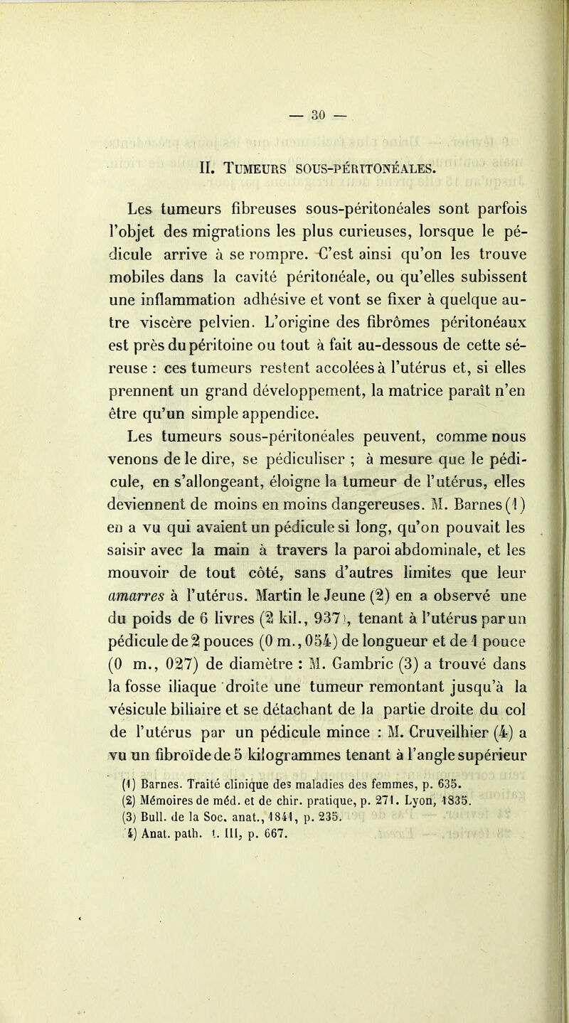 II. Tumeurs sous-péritonéales. Les tumeurs fibreuses sous-péritonéales sont parfois l’objet des migrations les plus curieuses, lorsque le pé- dicule arrive à se rompre. G’est ainsi qu’on les trouve mobiles dans la cavité péritonéale, ou qu’elles subissent une inflammation adhésive et vont se fixer à quelque au- tre viscère pelvien. L’origine des fibromes péritonéaux est près du péritoine ou tout à fait au-dessous de cette sé- reuse : ces tumeurs restent accolées à l’utérus et, si elles prennent un grand développement, la matrice paraît n’en être qu’un simple appendice. Les tumeurs sous-péritonéales peuvent, comme nous venons de le dire, se pédiculiser ; à mesure que le pédi- cule, en s’allongeant, éloigne la tumeur de l’utérus, elles deviennent de moins en moins dangereuses. M. Barnes(î) en a vu qui avaient un pédicule si long, qu’on pouvait les saisir avec la main à travers la paroi abdominale, et les mouvoir de tout côté, sans d’autres limites que leur amarres à l’utérus. Martin le Jeune (2) en a observé une du poids de 6 livres (2 kil., 937 ), tenant à l’utérus par un pédicule de % pouces (0 m., 054) de longueur et de \ pouce (0 m., 02|7) de diamètre : M. Gambric (3) a trouvé dans la fosse iliaque droite une tumeur remontant jusqu’à la vésicule biliaire et se détachant de la partie droite du col de l’utérus par un pédicule mince : M. Cruveilhier (4) a vu un fibroïdedeô kilogrammes tenant à l’angle supérieur (1) Barnes. Traité clinique des maladies des femmes, p. 635. (2) Mémoires de méd. et de chir. pratique, p. 271. Lyon, 1835. (3; Bull, de la Soc. anat., 1841, p. 235. 4) Anat. path. t. III, p. 667.