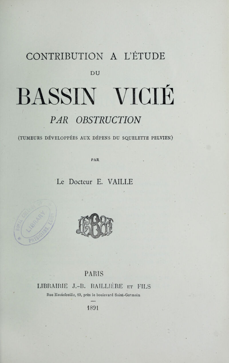 DU BASSIN VICIÉ PAR OBSTRUCTION (TUMEURS DÉVELOPPÉES AUX DÉPENS DU SQUELETTE PELVIEN) PAR PARIS LIBRAIRIE J.-B. BAILLIÈRE et FILS Rue Hautefeuiîle, 19, près le boulevard Saint-Germain 1801