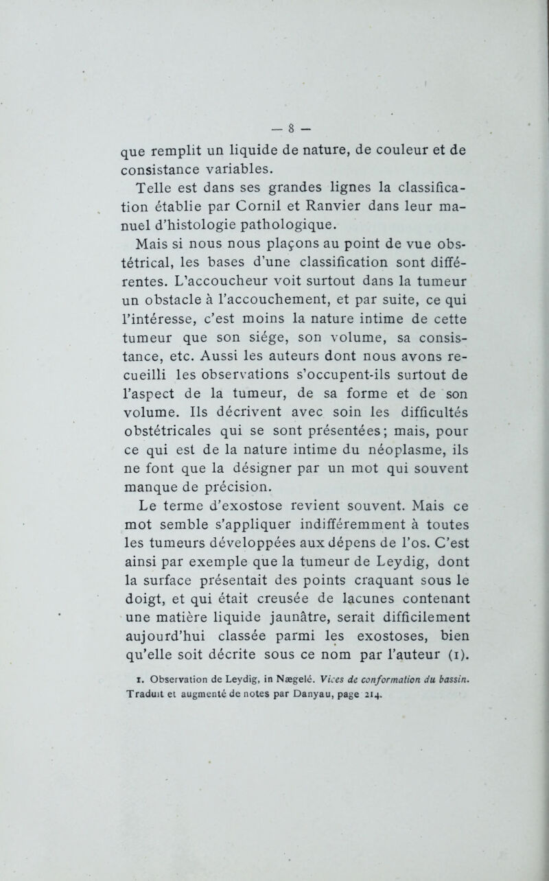 que remplit un liquide de nature, de couleur et de consistance variables. Telle est dans ses grandes lignes la classifica- tion établie par Cornil et Ranvier dans leur ma- nuel d’histologie pathologique. Mais si nous nous plaçons au point de vue obs- tétrical, les bases d’une classification sont diffé- rentes. L’accoucheur voit surtout dans la tumeur un obstacle à l’accouchement, et par suite, ce qui l’intéresse, c’est moins la nature intime de cette tumeur que son siège, son volume, sa consis- tance, etc. Aussi les auteurs dont nous avons re- cueilli les observations s’occupent-ils surtout de l’aspect de la tumeur, de sa forme et de son volume. Ils décrivent avec soin les difficultés obstétricales qui se sont présentées; mais, pour ce qui est de la nature intime du néoplasme, ils ne font que la désigner par un mot qui souvent manque de précision. Le terme d’exostose revient souvent. Mais ce mot semble s’appliquer indifféremment à toutes les tumeurs développées aux dépens de l’os. C’est ainsi par exemple que la tumeur de Leydig, dont la surface présentait des points craquant sous le doigt, et qui était creusée de lacunes contenant une matière liquide jaunâtre, serait difficilement aujourd’hui classée parmi les exostoses, bien qu’elle soit décrite sous ce nom par l’auteur (i). i. Observation de Leydig, in Nægelé. Vices de conformation du bassin. Traduit et augmenté de notes par Danyau, page 214.