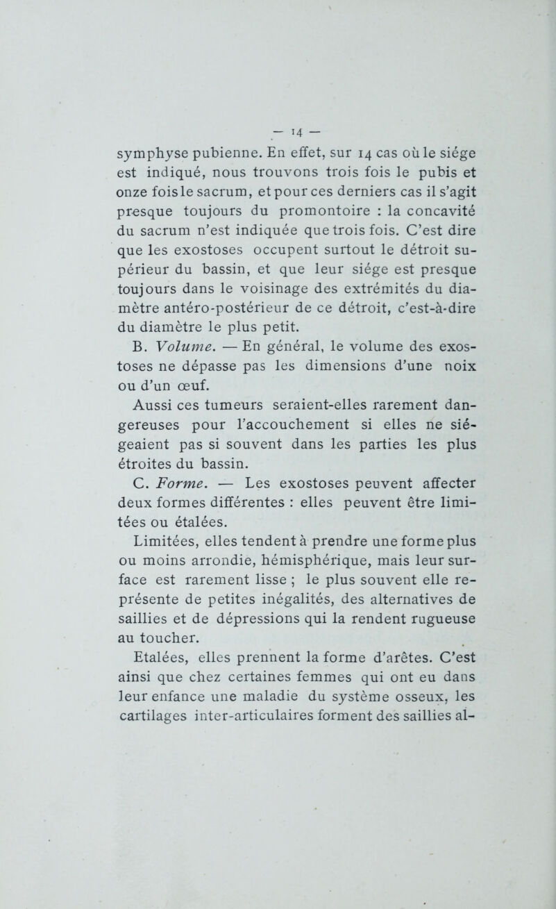 symphyse pubienne. En effet, sur 14 cas où le siège est indiqué, nous trouvons trois fois le pubis et onze fois le sacrum, et pour ces derniers cas il s’agit presque toujours du promontoire : la concavité du sacrum n’est indiquée que trois fois. C’est dire que les exostoses occupent surtout le détroit su- périeur du bassin, et que leur siège est presque toujours dans le voisinage des extrémités du dia- mètre antéro-postérieur de ce détroit, c’est-à-dire du diamètre le plus petit. B. Volume. —En général, le volume des exos- toses ne dépasse pas les dimensions d’une noix ou d’un œuf. Aussi ces tumeurs seraient-elles rarement dan- gereuses pour l’accouchement si elles ne sié- geaient pas si souvent dans les parties les plus étroites du bassin. C. Forme. — Les exostoses peuvent affecter deux formes différentes : elles peuvent être limi- tées ou étalées. Limitées, elles tendent à prendre une forme plus ou moins arrondie, hémisphérique, mais leur sur- face est rarement lisse ; le plus souvent elle re- présente de petites inégalités, des alternatives de saillies et de dépressions qui la rendent rugueuse au toucher. Etalées, elles prennent la forme d’arêtes. C’est ainsi que chez certaines femmes qui ont eu dans leur enfance une maladie du système osseux, les cartilages inter-articulaires forment des saillies al-