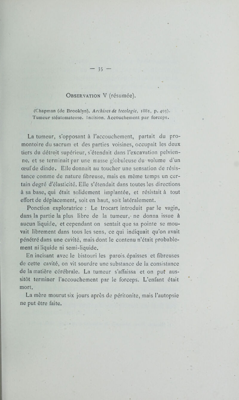 Observation V (résumée). (Chapman (de Brooklyn). Archives de tccologie, 1881, p. 493). Tumeur stéatomateuse. Incision. Accouchement par forceps. La tumeur, s’opposant à l’accouchement, partait du pro- montoire du sacrum et des parties voisines, occupait les deux tiers du détroit supérieur, s’étendait dans l’excavation pelvien- ne, et se terminait par une masse globuleuse du volume d’un œuf de dinde. Elle donnait au toucher une sensation de résis- tance comme de nature fibreuse, mais en même temps un cer- tain degré d’élasticité. Elle s’étendait dans toutes les directions à sa base, qui était solidement implantée, et résistait à tout effort de déplacement, soit en haut, soit latéralement. Ponction exploratrice : Le trocart introduit par le vagin, dans la partie la plus libre de la tumeur,- ne donna issue à aucun liquide, et cependant on sentait que sa pointe se mou- vait librement dans tous les sens, ce qui indiquait qu’on avait pénétré dans une cavité, mais dont le contenu n’était probable- ment ni liquide ni semi-liquide. En incisant avec le bistouri les parois.épaisses et fibreuses de cette cavité, on vit sourdre une substance de la consistance de la matière cérébrale. La tumeur s’affaissa et on put aus- sitôt terminer l’accouchement par le forceps. L’enfant était mort. La mère mourut six jours après de péritonite, mais l’autopsie ne put être faite.