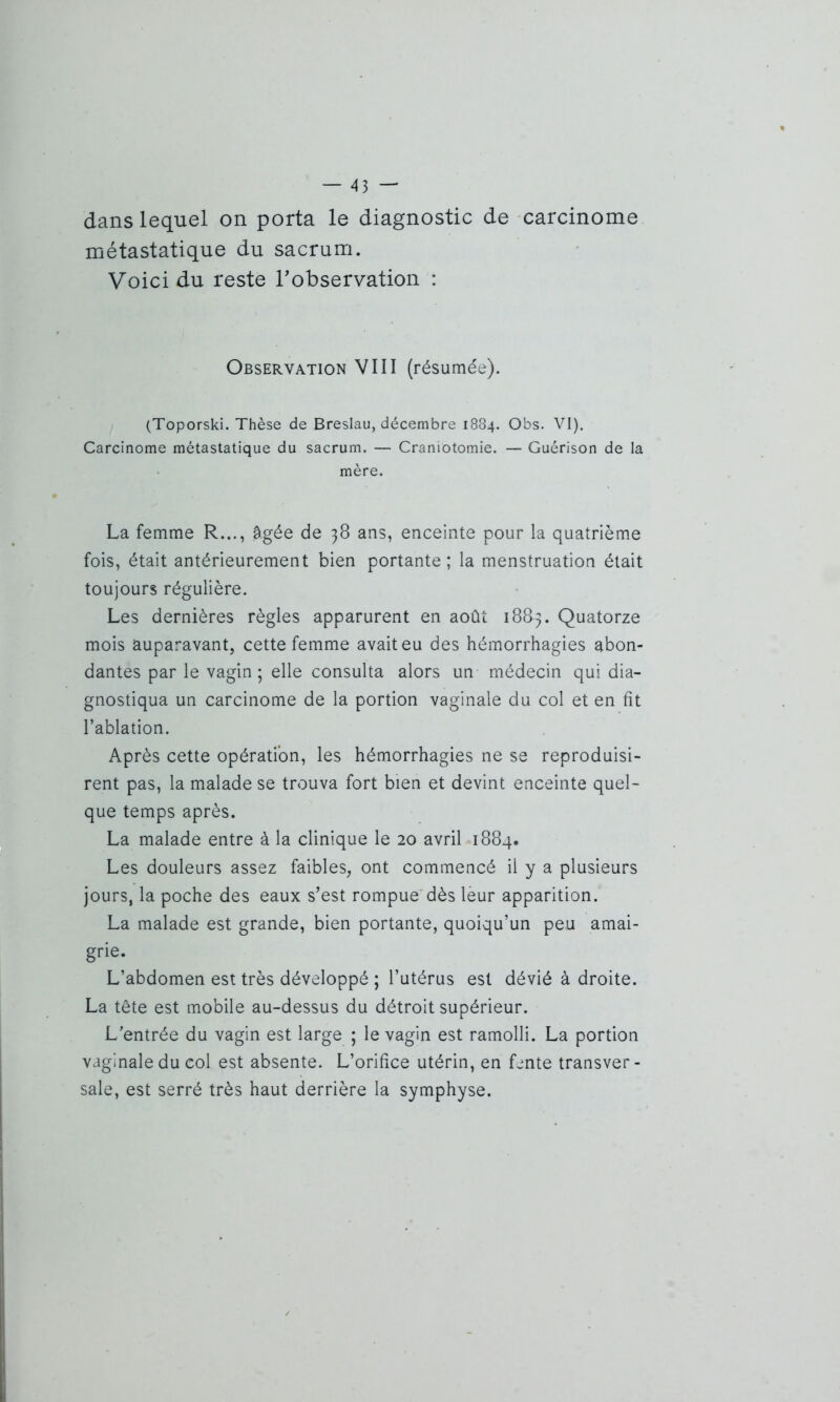 dans lequel on porta le diagnostic de carcinome métastatique du sacrum. Voici du reste l'observation : Observation VIII (résumée). (Toporski. Thèse de Breslau, décembre 1884. Obs. VI). Carcinome métastatique du sacrum. — Craniotomie. — Guérison de la mère. La femme R..., âgée de 38 ans, enceinte pour la quatrième fois, était antérieurement bien portante; la menstruation était toujours régulière. Les dernières règles apparurent en août 18&3. Quatorze mois auparavant, cette femme avait eu des hémorrhagies abon- dantes par le vagin; elle consulta alors un médecin qui dia- gnostiqua un carcinome de la portion vaginale du col et en fit l’ablation. Après cette opération, les hémorrhagies ne se reproduisi- rent pas, la malade se trouva fort bien et devint enceinte quel- que temps après. La malade entre à la clinique le 20 avril 1884. Les douleurs assez faibles, ont commencé il y a plusieurs jours, la poche des eaux s’est rompue dès leur apparition. La malade est grande, bien portante, quoiqu’un peu amai- grie. L’abdomen est très développé ; l’utérus est dévié à droite. La tête est mobile au-dessus du détroit supérieur. L’entrée du vagin est large ; le vagin est ramolli. La portion vaginale du col est absente. L’orifice utérin, en fente transver- sale, est serré très haut derrière la symphyse.