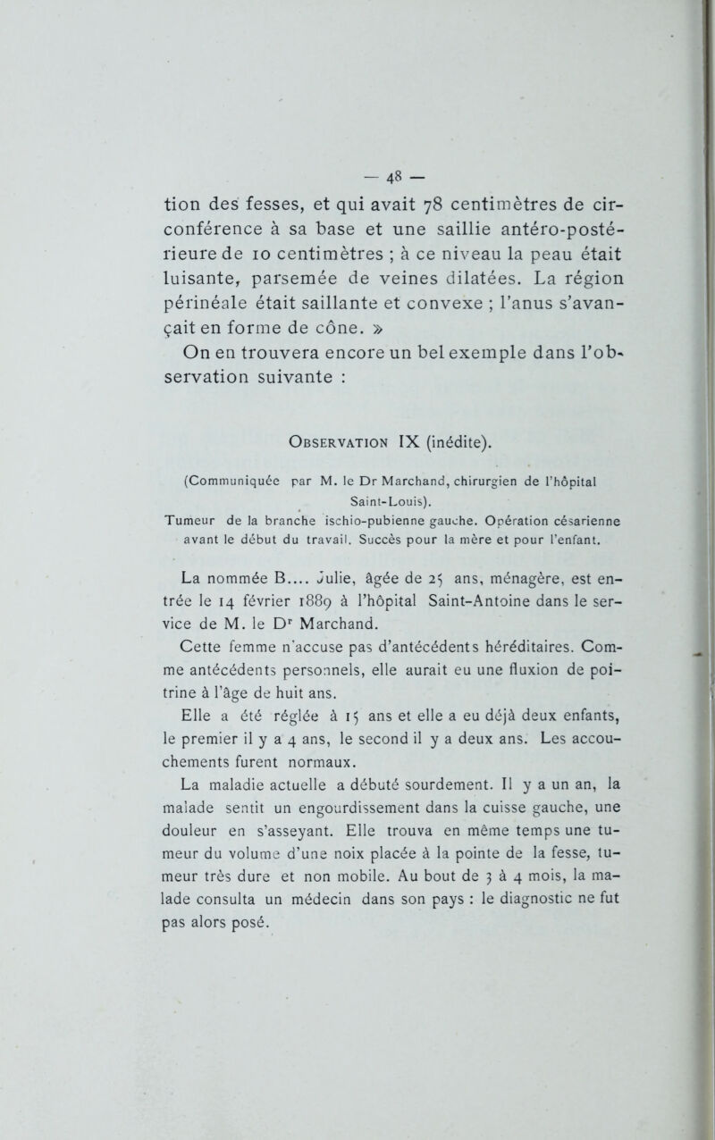 - 4» - tion des fesses, et qui avait 78 centimètres de cir- conférence à sa base et une saillie antéro-posté- rieure de 10 centimètres ; à ce niveau la peau était luisante, parsemée de veines dilatées. La région périnéale était saillante et convexe ; l’anus s’avan- çait en forme de cône. » On en trouvera encore un bel exemple dans l’ob~ servation suivante : Observation IX (inédite). (Communiquée par M. le Dr Marchand, chirurgien de l’hôpital Saint-Louis). Tumeur de la branche ischio-pubienne gauche. Opération césarienne avant le début du travail. Succès pour la mère et pour l’enfant. La nommée B.... Julie, âgée de 2$ ans, ménagère, est en- trée le 14 février 1889 à l’hôpital Saint-Antoine dans le ser- vice de M. le Dr Marchand. Cette femme n'accuse pas d’antécédents héréditaires. Com- me antécédents personnels, elle aurait eu une fluxion de poi- trine à l’âge de huit ans. Elle a été réglée à 15 ans et elle a eu déjà deux enfants, le premier il y a 4 ans, le second il y a deux ans. Les accou- chements furent normaux. La maladie actuelle a débuté sourdement. Il y a un an, la malade sentit un engourdissement dans la cuisse gauche, une douleur en s’asseyant. Elle trouva en même temps une tu- meur du volume d’une noix placée à la pointe de la fesse, tu- meur très dure et non mobile. Au bout de 3 à 4 mois, la ma- lade consulta un médecin dans son pays : le diagnostic ne fut pas alors posé.