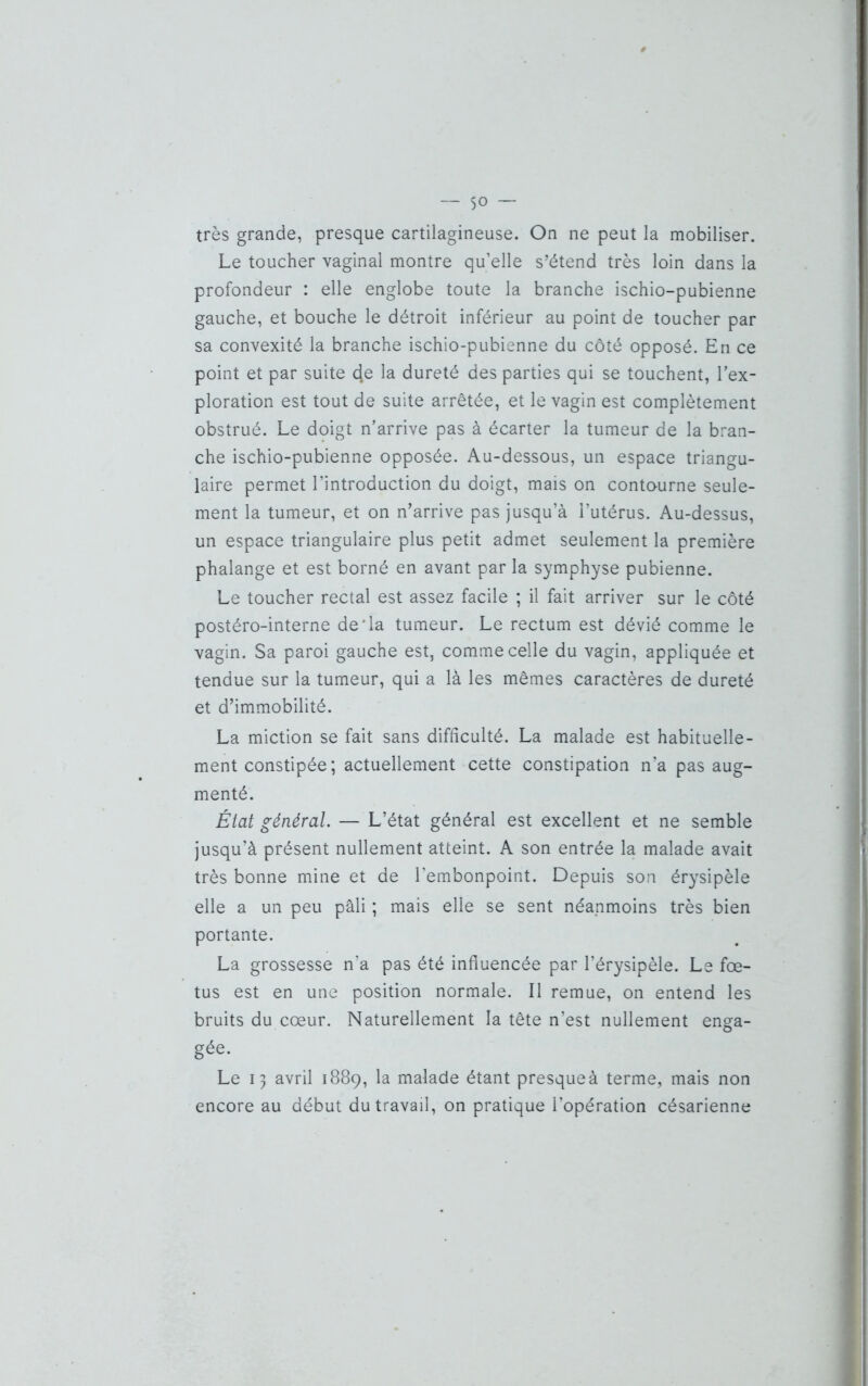 — $0 — très grande, presque cartilagineuse. On ne peut la mobiliser. Le toucher vaginal montre qu’elle s’étend très loin dans la profondeur : elle englobe toute la branche ischio-pubienne gauche, et bouche le détroit inférieur au point de toucher par sa convexité la branche ischio-pubienne du côté opposé. En ce point et par suite d.e la dureté des parties qui se touchent, l’ex- ploration est tout de suite arrêtée, et le vagin est complètement obstrué. Le doigt n’arrive pas à écarter la tumeur de la bran- che ischio-pubienne opposée. Au-dessous, un espace triangu- laire permet l’introduction du doigt, mais on contourne seule- ment la tumeur, et on n’arrive pas jusqu’à l’utérus. Au-dessus, un espace triangulaire plus petit admet seulement la première phalange et est borné en avant par la symphyse pubienne. Le toucher rectal est assez facile ; il fait arriver sur le côté postéro-interne de'la tumeur. Le rectum est dévié comme le vagin. Sa paroi gauche est, comme celle du vagin, appliquée et tendue sur la tumeur, qui a là les mêmes caractères de dureté et d’immobilité. La miction se fait sans difficulté. La malade est habituelle- ment constipée; actuellement cette constipation n’a pas aug- menté. État général. — L’état général est excellent et ne semble jusqu’à présent nullement atteint. A son entrée la malade avait très bonne mine et de l’embonpoint. Depuis son érysipèle elle a un peu pâli ; mais elle se sent néanmoins très bien portante. La grossesse n’a pas été influencée par l’érysipèle. Le fœ- tus est en une position normale. Il remue, on entend les bruits du cœur. Naturellement la tête n’est nullement enga- gée. Le 13 avril 1889, la malade étant presque à terme, mais non encore au début du travail, on pratique l’opération césarienne