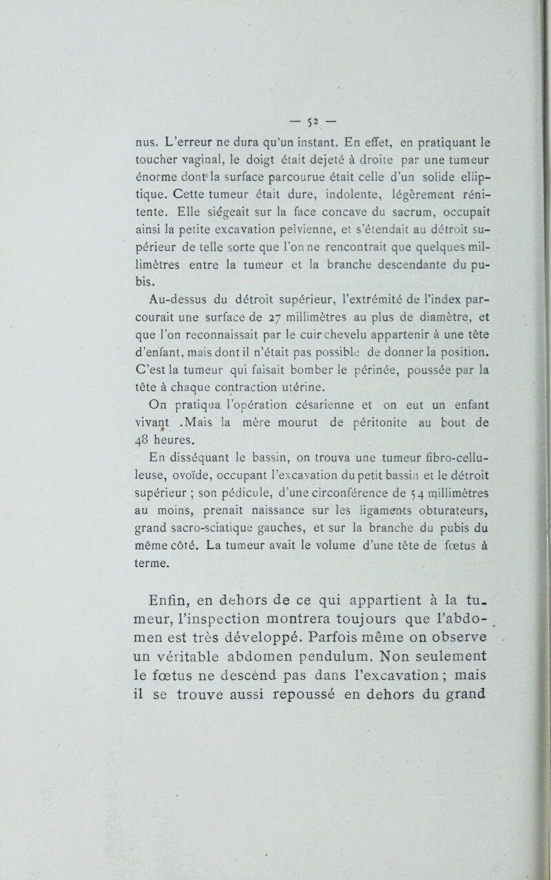 nus. L’erreur ne dura qu’un instant. En effet, en pratiquant le toucher vaginal, le doigt était dejeté à droite par une tumeur énorme dont* la surface parcourue était celle d’un solide ellip- tique. Cette tumeur était dure, indolente, légèrement réni- tente. Elle siégeait sur la face concave du sacrum, occupait ainsi la petite excavation pelvienne, et s’étendait au détroit su- périeur de telle sorte que Ton ne rencontrait que quelques mil- limètres entre la tumeur et la branche descendante du pu- bis. Au-dessus du détroit supérieur, l’extrémité de l’index par- courait une surface de 27 millimètres au plus de diamètre, et que l’on reconnaissait par le cuirchevelu appartenir à une tête d’enfant, mais dont il n’était pas possible de donner la position. C’est la tumeur qui faisait bomber le périnée, poussée par la tête à chaque contraction utérine. On pratiqua l’opération césarienne et on eut un enfant vivant .Mais la mère mourut de péritonite au bout de 48 heures. En disséquant le bassin, on trouva une tumeur fibro-cellu- leuse, ovoïde, occupant l’excavation du petit bassin et le détroit supérieur ; son pédicule, d’une circonférence de 54 millimètres au moins, prenait naissance sur les ligaments obturateurs, grand sacro-sciatique gauches, et sur la branche du pubis du même côté. La tumeur avait le volume d’une tête de fœtus à terme. Enfin, en dehors de ce qui appartient à la tu- meur, l’inspection montrera toujours que l’abdo- men est très développé. Parfois même on observe un véritable abdomen pendulum. Non seulement le fœtus ne descènd pas dans l’excavation ; mais il se trouve aussi repoussé en dehors du grand