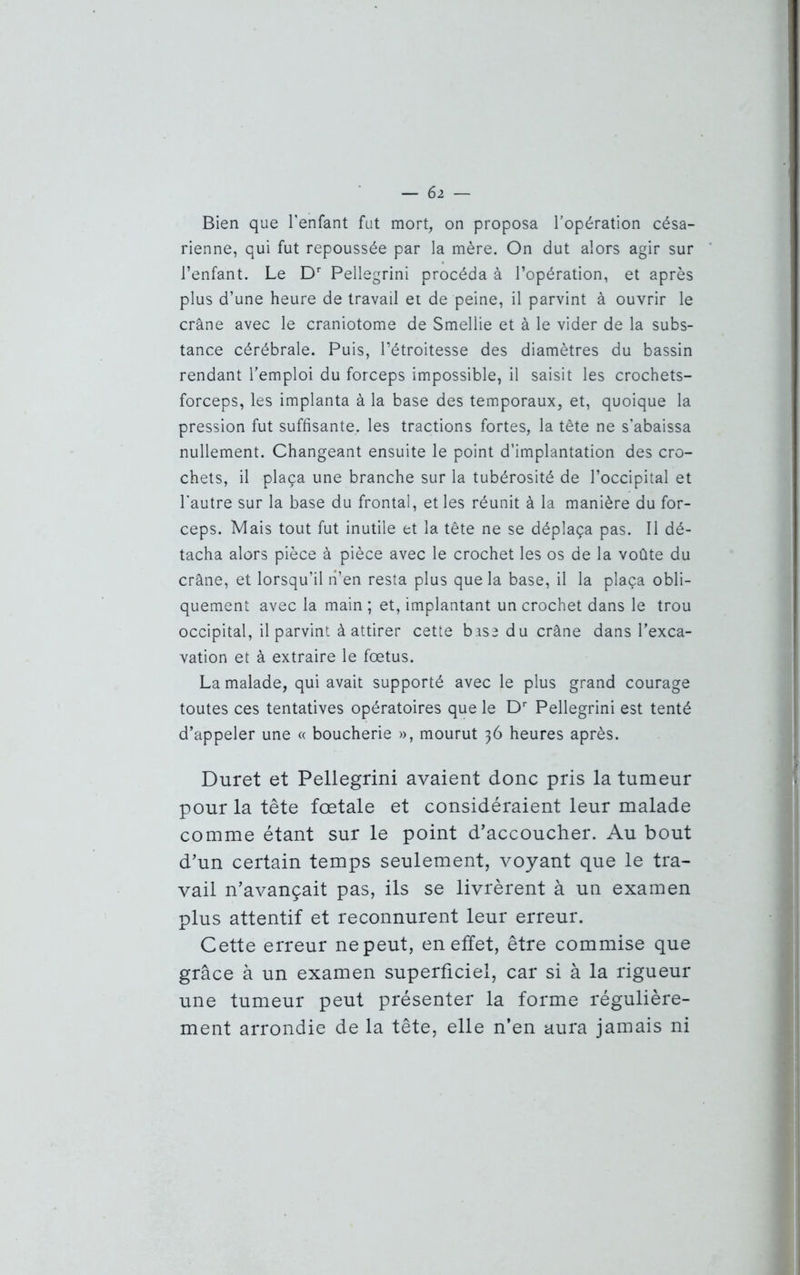 Bien que l’enfant fut mort, on proposa l’opération césa- rienne, qui fut repoussée par la mère. On dut alors agir sur l’enfant. Le Dr Pellegrini procéda à l’opération, et après plus d’une heure de travail et de peine, il parvint à ouvrir le crâne avec le craniotome de Smellie et à le vider de la subs- tance cérébrale. Puis, l’étroitesse des diamètres du bassin rendant l’emploi du forceps impossible, il saisit les crochets- forceps, les implanta à la base des temporaux, et, quoique la pression fut suffisante, les tractions fortes, la tête ne s’abaissa nullement. Changeant ensuite le point d’implantation des cro- chets, il plaça une branche sur la tubérosité de l’occipital et l’autre sur la base du frontal, et les réunit à la manière du for- ceps. Mais tout fut inutile et la tête ne se déplaça pas. Il dé- tacha alors pièce à pièce avec le crochet les os de la voûte du crâne, et lorsqu’il n’en resta plus que la base, il la plaça obli- quement avec la main ; et, implantant un crochet dans le trou occipital, il parvint à attirer cette base du crâne dans l’exca- vation et à extraire le fœtus. La malade, qui avait supporté avec le plus grand courage toutes ces tentatives opératoires que le Dr Pellegrini est tenté d’appeler une « boucherie », mourut 36 heures après. Duret et Pellegrini avaient donc pris la tumeur pour la tête fœtale et considéraient leur malade comme étant sur le point d'accoucher. Au bout d’un certain temps seulement, voyant que le tra- vail n’avançait pas, ils se livrèrent à un examen plus attentif et reconnurent leur erreur. Cette erreur ne peut, en effet, être commise que grâce à un examen superficiel, car si à la rigueur une tumeur peut présenter la forme régulière- ment arrondie de la tête, elle n’en aura jamais ni