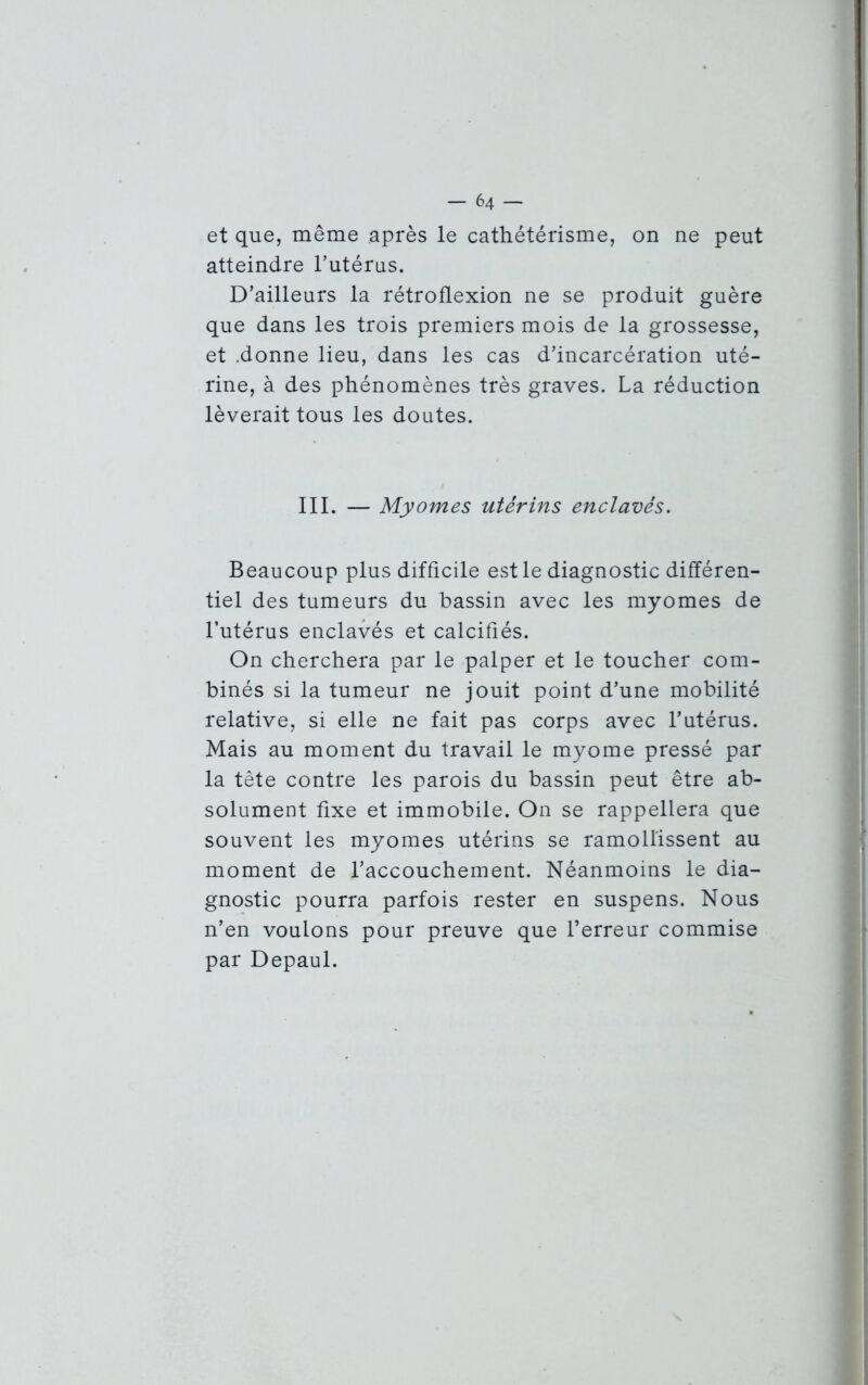 et que, même après le cathétérisme, on ne peut atteindre l’utérus. D’ailleurs la rétroflexion ne se produit guère que dans les trois premiers mois de la grossesse, et .donne lieu, dans les cas d’incarcération uté- rine, à des phénomènes très graves. La réduction lèverait tous les doutes. III. — Myornes utérins enclavés. Beaucoup plus difficile est le diagnostic différen- tiel des tumeurs du bassin avec les myomes de l’utérus enclavés et calcifiés. On cherchera par le palper et le toucher com- binés si la tumeur ne jouit point d’une mobilité relative, si elle ne fait pas corps avec l’utérus. Mais au moment du travail le myome pressé par la tête contre les parois du bassin peut être ab- solument fixe et immobile. On se rappellera que souvent les myomes utérins se ramollissent au moment de l’accouchement. Néanmoins le dia- gnostic pourra parfois rester en suspens. Nous n’en voulons pour preuve que l’erreur commise par Depaul.
