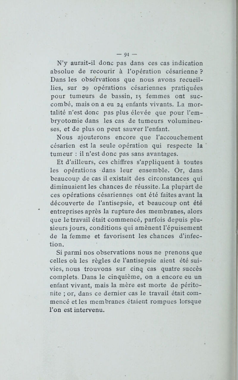 N’y aurait-il donc pas dans ces cas indication absolue de recourir à l’opération césarienne ? Dans les observations que nous avons recueil- lies, sur 29 opérations césariennes pratiquées pour tumeurs de bassin, 15 femmes ont suc- combé, mais on a eu 24 enfants vivants. La mor- talité n’est donc pas plus élevée que pour l’em- bryotomie dans les cas de tumeurs volumineu- ses, et de plus on peut sauver l’enfant. Nous ajouterons encore que l’accouchement césarien est la seule opération qui respecte la tumeur : il n’est donc pas sans avantages. Et d’ailleurs, ces chiffres s’appliquent à toutes les opérations dans leur ensemble. Or, dans beaucoup de cas il existait des circonstances qui diminuaient les chances de réussite. La plupart de ces opérations césariennes ont été faites avant la découverte de l’antisepsie, et beaucoup ont été entreprises après la rupture des membranes, alors que le travail était commencé, parfois depuis plu- sieurs jours, conditions qui amènent l’épuisement de la femme et favorisent les chances d’infec- tion. Si parmi nos observations nous ne prenons que celles où les règles de l’antisepsie aient été sui- vies, nous trouvons sur cinq cas quatre succès complets. Dans le cinquième, on a encore eu un enfant vivant, mais la mère est morte de périto- nite ; or, dans ce dernier cas le travail était com- mencé et les membranes étaient rompues lorsque l’on est intervenu.